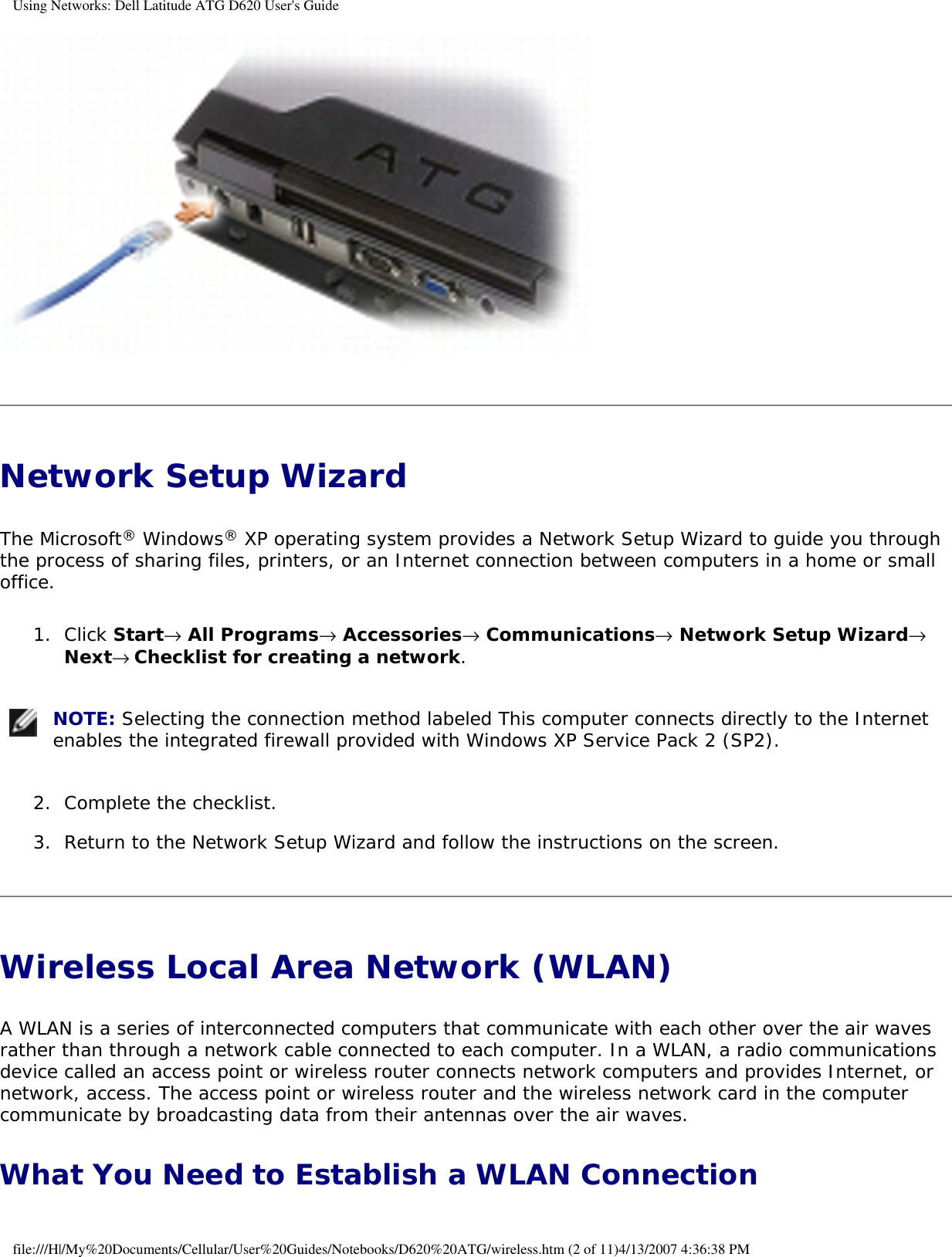 Using Networks: Dell Latitude ATG D620 User&apos;s Guide Network Setup Wizard The Microsoft® Windows® XP operating system provides a Network Setup Wizard to guide you through the process of sharing files, printers, or an Internet connection between computers in a home or small office.1.  Click Start→ All Programs→ Accessories→ Communications→ Network Setup Wizard→ Next→ Checklist for creating a network.    NOTE: Selecting the connection method labeled This computer connects directly to the Internet enables the integrated firewall provided with Windows XP Service Pack 2 (SP2). 2.  Complete the checklist.   3.  Return to the Network Setup Wizard and follow the instructions on the screen.   Wireless Local Area Network (WLAN) A WLAN is a series of interconnected computers that communicate with each other over the air waves rather than through a network cable connected to each computer. In a WLAN, a radio communications device called an access point or wireless router connects network computers and provides Internet, or network, access. The access point or wireless router and the wireless network card in the computer communicate by broadcasting data from their antennas over the air waves.What You Need to Establish a WLAN Connectionfile:///H|/My%20Documents/Cellular/User%20Guides/Notebooks/D620%20ATG/wireless.htm (2 of 11)4/13/2007 4:36:38 PM