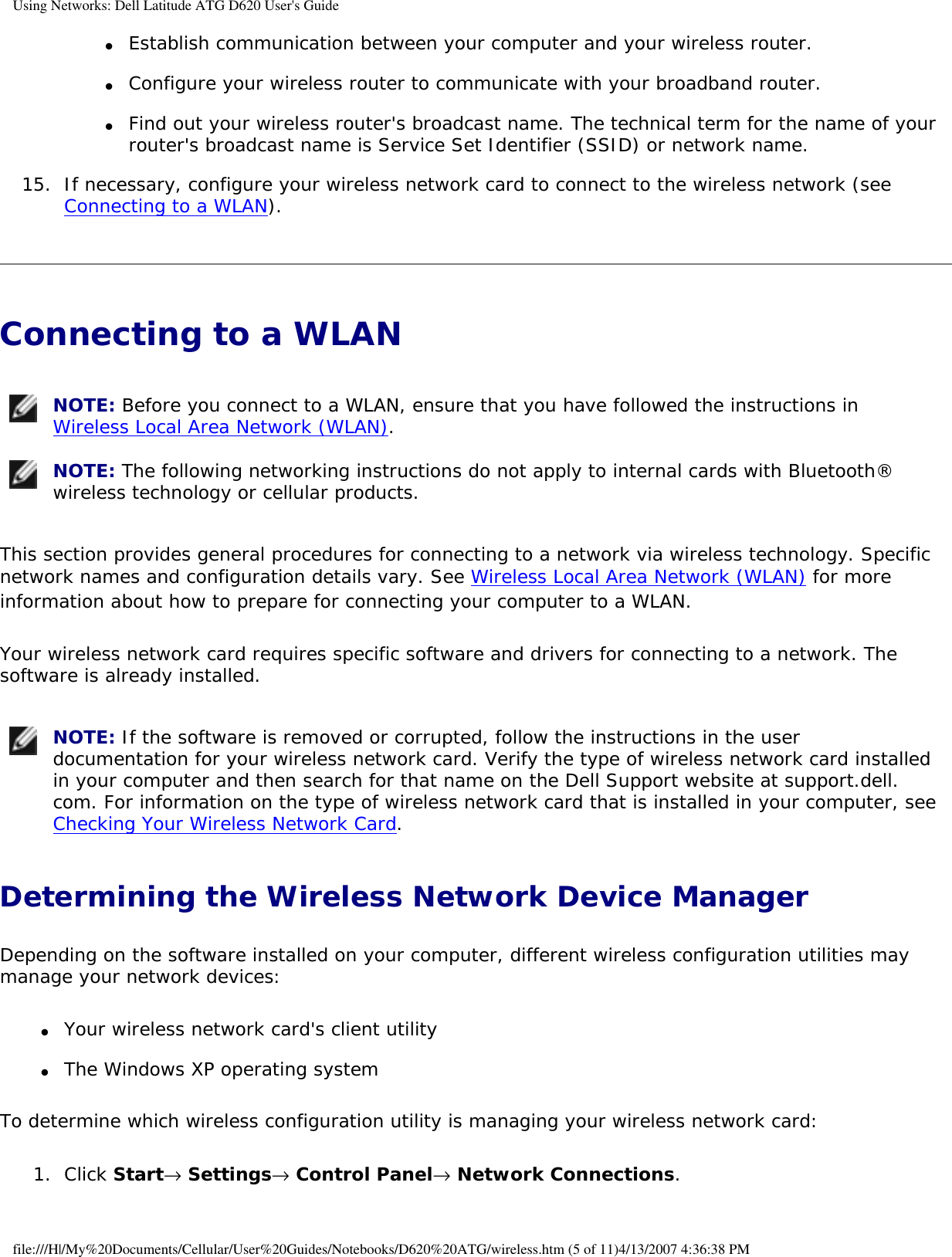 Using Networks: Dell Latitude ATG D620 User&apos;s Guide●     Establish communication between your computer and your wireless router.  ●     Configure your wireless router to communicate with your broadband router.  ●     Find out your wireless router&apos;s broadcast name. The technical term for the name of your router&apos;s broadcast name is Service Set Identifier (SSID) or network name.  15.  If necessary, configure your wireless network card to connect to the wireless network (see Connecting to a WLAN).   Connecting to a WLAN  NOTE: Before you connect to a WLAN, ensure that you have followed the instructions in Wireless Local Area Network (WLAN).  NOTE: The following networking instructions do not apply to internal cards with Bluetooth® wireless technology or cellular products. This section provides general procedures for connecting to a network via wireless technology. Specific network names and configuration details vary. See Wireless Local Area Network (WLAN) for more information about how to prepare for connecting your computer to a WLAN. Your wireless network card requires specific software and drivers for connecting to a network. The software is already installed.  NOTE: If the software is removed or corrupted, follow the instructions in the user documentation for your wireless network card. Verify the type of wireless network card installed in your computer and then search for that name on the Dell Support website at support.dell.com. For information on the type of wireless network card that is installed in your computer, see Checking Your Wireless Network Card. Determining the Wireless Network Device ManagerDepending on the software installed on your computer, different wireless configuration utilities may manage your network devices:●     Your wireless network card&apos;s client utility  ●     The Windows XP operating system  To determine which wireless configuration utility is managing your wireless network card:1.  Click Start→ Settings→ Control Panel→ Network Connections.   file:///H|/My%20Documents/Cellular/User%20Guides/Notebooks/D620%20ATG/wireless.htm (5 of 11)4/13/2007 4:36:38 PM
