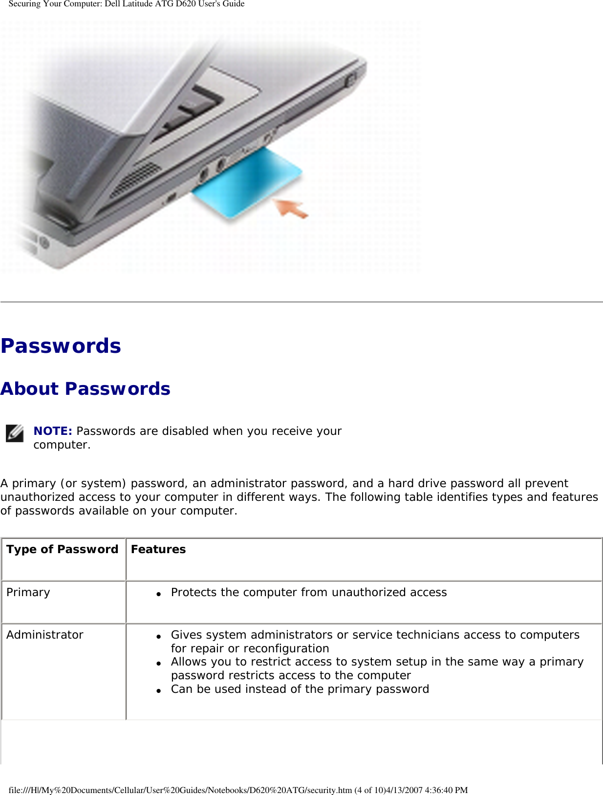Securing Your Computer: Dell Latitude ATG D620 User&apos;s Guide Passwords About Passwords NOTE: Passwords are disabled when you receive your computer. A primary (or system) password, an administrator password, and a hard drive password all prevent unauthorized access to your computer in different ways. The following table identifies types and features of passwords available on your computer.Type of Password FeaturesPrimary ●     Protects the computer from unauthorized accessAdministrator ●     Gives system administrators or service technicians access to computers for repair or reconfiguration●     Allows you to restrict access to system setup in the same way a primary password restricts access to the computer●     Can be used instead of the primary passwordfile:///H|/My%20Documents/Cellular/User%20Guides/Notebooks/D620%20ATG/security.htm (4 of 10)4/13/2007 4:36:40 PM