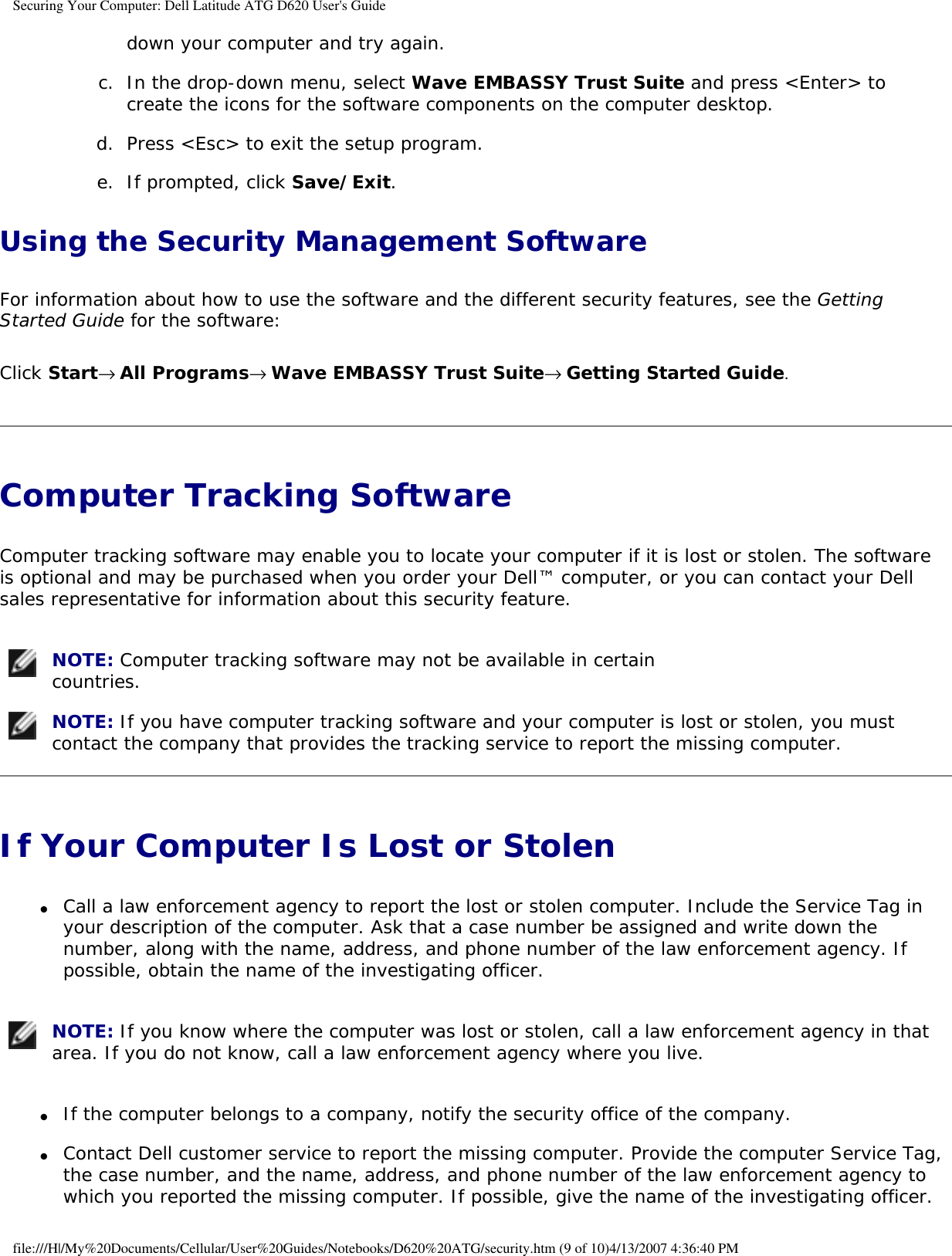 Securing Your Computer: Dell Latitude ATG D620 User&apos;s Guidedown your computer and try again.   c.  In the drop-down menu, select Wave EMBASSY Trust Suite and press &lt;Enter&gt; to create the icons for the software components on the computer desktop.   d.  Press &lt;Esc&gt; to exit the setup program.   e.  If prompted, click Save/Exit.   Using the Security Management SoftwareFor information about how to use the software and the different security features, see the Getting Started Guide for the software: Click Start→ All Programs→ Wave EMBASSY Trust Suite→ Getting Started Guide.Computer Tracking Software Computer tracking software may enable you to locate your computer if it is lost or stolen. The software is optional and may be purchased when you order your Dell™ computer, or you can contact your Dell sales representative for information about this security feature. NOTE: Computer tracking software may not be available in certain countries.  NOTE: If you have computer tracking software and your computer is lost or stolen, you must contact the company that provides the tracking service to report the missing computer. If Your Computer Is Lost or Stolen ●     Call a law enforcement agency to report the lost or stolen computer. Include the Service Tag in your description of the computer. Ask that a case number be assigned and write down the number, along with the name, address, and phone number of the law enforcement agency. If possible, obtain the name of the investigating officer.   NOTE: If you know where the computer was lost or stolen, call a law enforcement agency in that area. If you do not know, call a law enforcement agency where you live. ●     If the computer belongs to a company, notify the security office of the company.  ●     Contact Dell customer service to report the missing computer. Provide the computer Service Tag, the case number, and the name, address, and phone number of the law enforcement agency to which you reported the missing computer. If possible, give the name of the investigating officer. file:///H|/My%20Documents/Cellular/User%20Guides/Notebooks/D620%20ATG/security.htm (9 of 10)4/13/2007 4:36:40 PM