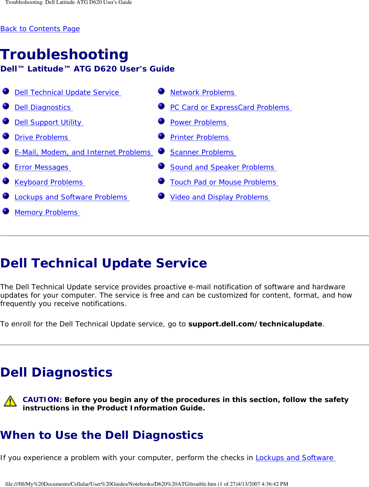Troubleshooting: Dell Latitude ATG D620 User&apos;s GuideBack to Contents Page Troubleshooting Dell™ Latitude™ ATG D620 User&apos;s Guide  Dell Technical Update Service   Dell Diagnostics   Dell Support Utility   Drive Problems   E-Mail, Modem, and Internet Problems   Error Messages   Keyboard Problems   Lockups and Software Problems   Memory Problems   Network Problems   PC Card or ExpressCard Problems   Power Problems   Printer Problems   Scanner Problems   Sound and Speaker Problems   Touch Pad or Mouse Problems   Video and Display Problems  Dell Technical Update Service The Dell Technical Update service provides proactive e-mail notification of software and hardware updates for your computer. The service is free and can be customized for content, format, and how frequently you receive notifications.To enroll for the Dell Technical Update service, go to support.dell.com/technicalupdate.Dell Diagnostics  CAUTION: Before you begin any of the procedures in this section, follow the safety instructions in the Product Information Guide. When to Use the Dell DiagnosticsIf you experience a problem with your computer, perform the checks in Lockups and Software file:///H|/My%20Documents/Cellular/User%20Guides/Notebooks/D620%20ATG/trouble.htm (1 of 27)4/13/2007 4:36:42 PM