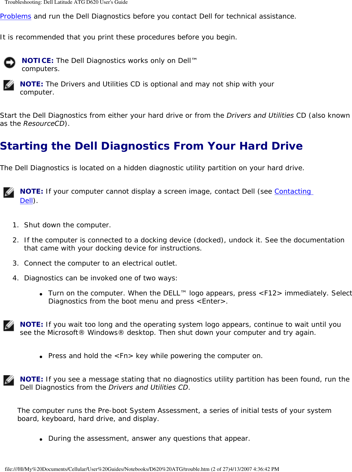 Troubleshooting: Dell Latitude ATG D620 User&apos;s GuideProblems and run the Dell Diagnostics before you contact Dell for technical assistance.It is recommended that you print these procedures before you begin. NOTICE: The Dell Diagnostics works only on Dell™ computers.  NOTE: The Drivers and Utilities CD is optional and may not ship with your computer. Start the Dell Diagnostics from either your hard drive or from the Drivers and Utilities CD (also known as the ResourceCD).Starting the Dell Diagnostics From Your Hard DriveThe Dell Diagnostics is located on a hidden diagnostic utility partition on your hard drive. NOTE: If your computer cannot display a screen image, contact Dell (see Contacting Dell). 1.  Shut down the computer.   2.  If the computer is connected to a docking device (docked), undock it. See the documentation that came with your docking device for instructions.   3.  Connect the computer to an electrical outlet.   4.  Diagnostics can be invoked one of two ways:   ●     Turn on the computer. When the DELL™ logo appears, press &lt;F12&gt; immediately. Select Diagnostics from the boot menu and press &lt;Enter&gt;.   NOTE: If you wait too long and the operating system logo appears, continue to wait until you see the Microsoft® Windows® desktop. Then shut down your computer and try again.●     Press and hold the &lt;Fn&gt; key while powering the computer on.   NOTE: If you see a message stating that no diagnostics utility partition has been found, run the Dell Diagnostics from the Drivers and Utilities CD.The computer runs the Pre-boot System Assessment, a series of initial tests of your system board, keyboard, hard drive, and display.●     During the assessment, answer any questions that appear.  file:///H|/My%20Documents/Cellular/User%20Guides/Notebooks/D620%20ATG/trouble.htm (2 of 27)4/13/2007 4:36:42 PM