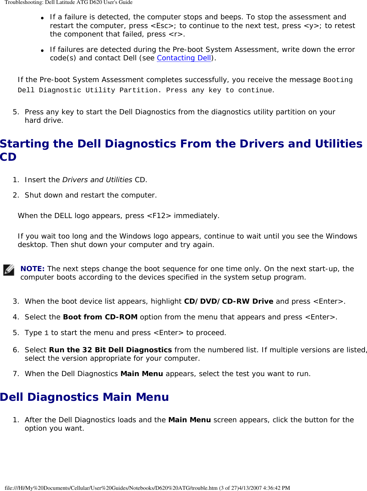 Troubleshooting: Dell Latitude ATG D620 User&apos;s Guide●     If a failure is detected, the computer stops and beeps. To stop the assessment and restart the computer, press &lt;Esc&gt;; to continue to the next test, press &lt;y&gt;; to retest the component that failed, press &lt;r&gt;.   ●     If failures are detected during the Pre-boot System Assessment, write down the error code(s) and contact Dell (see Contacting Dell).  If the Pre-boot System Assessment completes successfully, you receive the message Booting Dell Diagnostic Utility Partition. Press any key to continue.5.  Press any key to start the Dell Diagnostics from the diagnostics utility partition on your hard drive.   Starting the Dell Diagnostics From the Drivers and Utilities CD1.  Insert the Drivers and Utilities CD.   2.  Shut down and restart the computer.   When the DELL logo appears, press &lt;F12&gt; immediately.If you wait too long and the Windows logo appears, continue to wait until you see the Windows desktop. Then shut down your computer and try again. NOTE: The next steps change the boot sequence for one time only. On the next start-up, the computer boots according to the devices specified in the system setup program.3.  When the boot device list appears, highlight CD/DVD/CD-RW Drive and press &lt;Enter&gt;.   4.  Select the Boot from CD-ROM option from the menu that appears and press &lt;Enter&gt;.   5.  Type 1 to start the menu and press &lt;Enter&gt; to proceed.   6.  Select Run the 32 Bit Dell Diagnostics from the numbered list. If multiple versions are listed, select the version appropriate for your computer.   7.  When the Dell Diagnostics Main Menu appears, select the test you want to run.   Dell Diagnostics Main Menu1.  After the Dell Diagnostics loads and the Main Menu screen appears, click the button for the option you want.   file:///H|/My%20Documents/Cellular/User%20Guides/Notebooks/D620%20ATG/trouble.htm (3 of 27)4/13/2007 4:36:42 PM