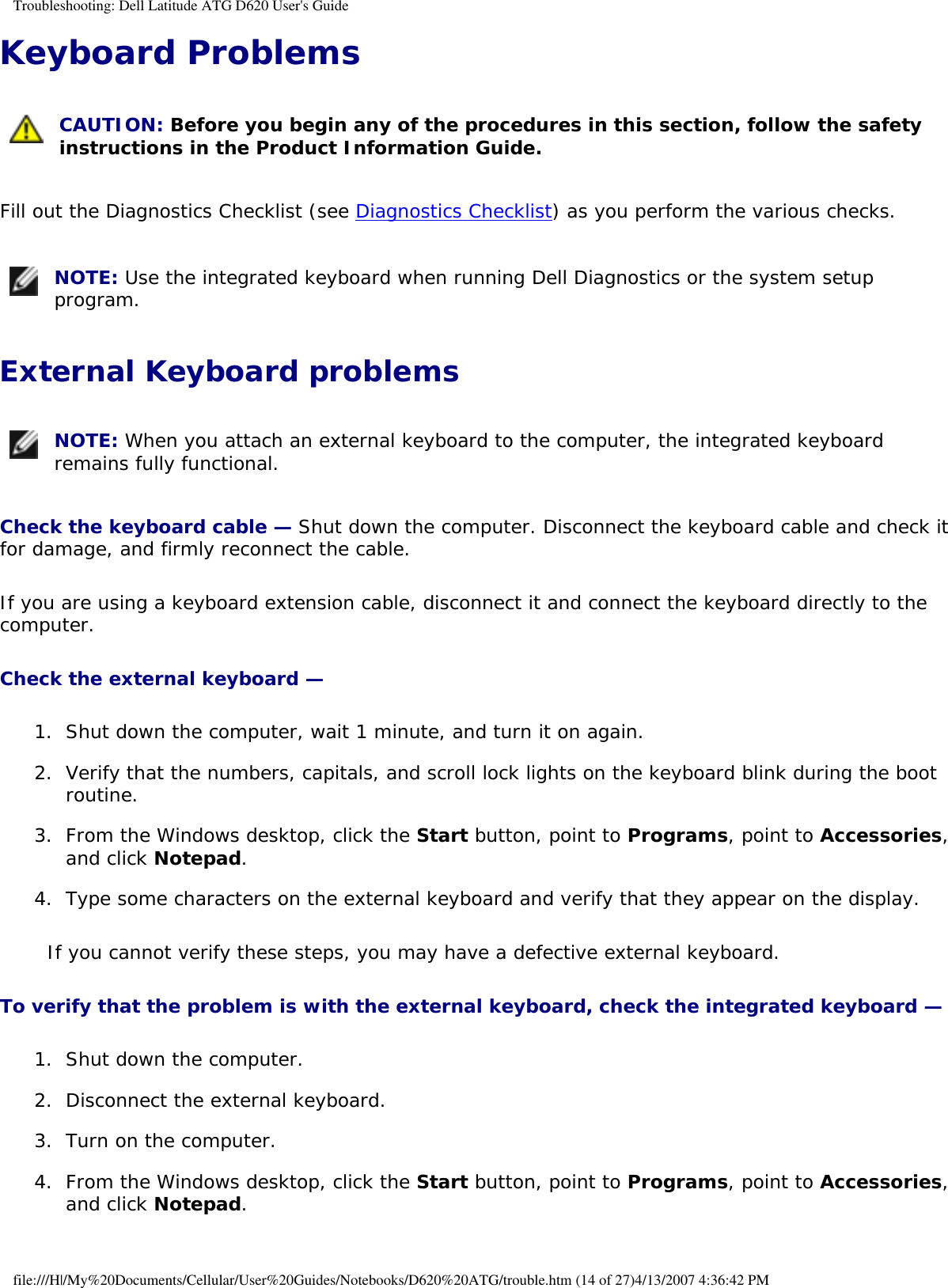 Troubleshooting: Dell Latitude ATG D620 User&apos;s GuideKeyboard Problems  CAUTION: Before you begin any of the procedures in this section, follow the safety instructions in the Product Information Guide. Fill out the Diagnostics Checklist (see Diagnostics Checklist) as you perform the various checks. NOTE: Use the integrated keyboard when running Dell Diagnostics or the system setup program. External Keyboard problems NOTE: When you attach an external keyboard to the computer, the integrated keyboard remains fully functional. Check the keyboard cable — Shut down the computer. Disconnect the keyboard cable and check it for damage, and firmly reconnect the cable.If you are using a keyboard extension cable, disconnect it and connect the keyboard directly to the computer.Check the external keyboard — 1.  Shut down the computer, wait 1 minute, and turn it on again.   2.  Verify that the numbers, capitals, and scroll lock lights on the keyboard blink during the boot routine.   3.  From the Windows desktop, click the Start button, point to Programs, point to Accessories, and click Notepad.   4.  Type some characters on the external keyboard and verify that they appear on the display.   If you cannot verify these steps, you may have a defective external keyboard. To verify that the problem is with the external keyboard, check the integrated keyboard — 1.  Shut down the computer.   2.  Disconnect the external keyboard.   3.  Turn on the computer.   4.  From the Windows desktop, click the Start button, point to Programs, point to Accessories, and click Notepad.   file:///H|/My%20Documents/Cellular/User%20Guides/Notebooks/D620%20ATG/trouble.htm (14 of 27)4/13/2007 4:36:42 PM