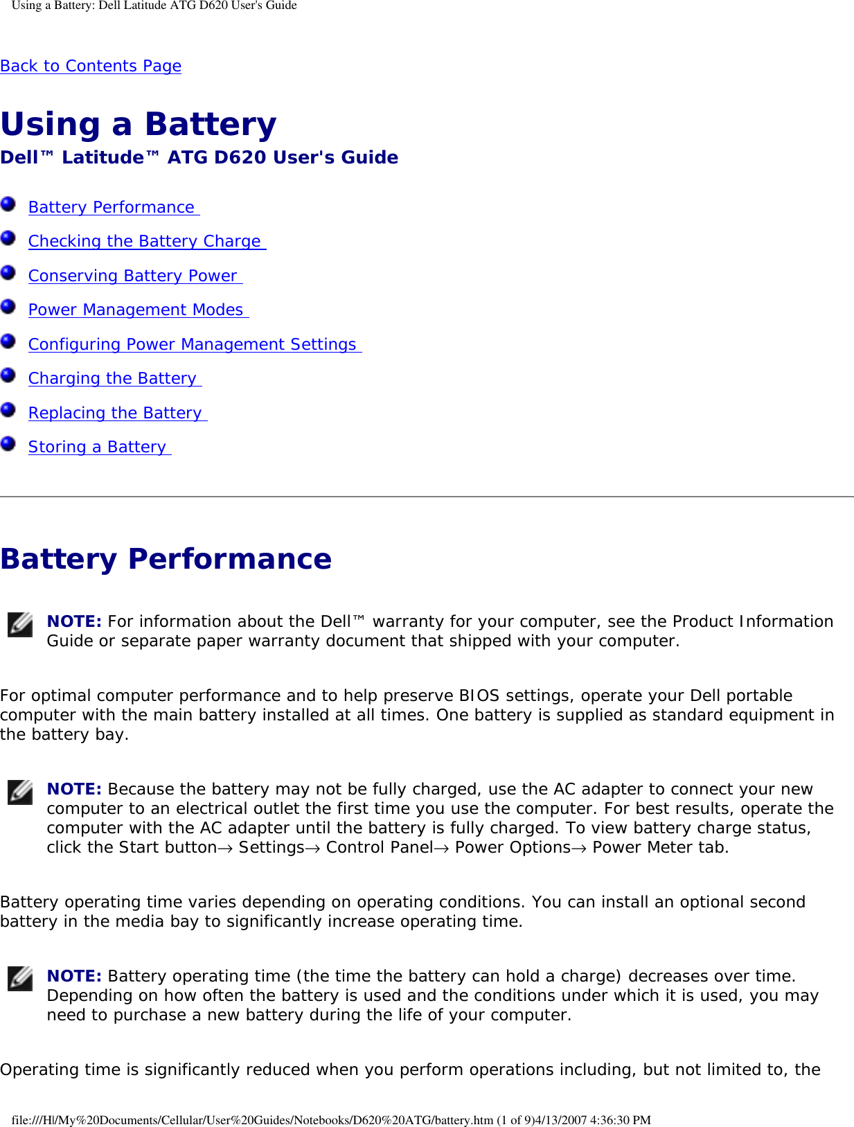 Using a Battery: Dell Latitude ATG D620 User&apos;s GuideBack to Contents Page Using a Battery Dell™ Latitude™ ATG D620 User&apos;s Guide  Battery Performance   Checking the Battery Charge   Conserving Battery Power   Power Management Modes   Configuring Power Management Settings   Charging the Battery   Replacing the Battery   Storing a Battery  Battery Performance  NOTE: For information about the Dell™ warranty for your computer, see the Product Information Guide or separate paper warranty document that shipped with your computer. For optimal computer performance and to help preserve BIOS settings, operate your Dell portable computer with the main battery installed at all times. One battery is supplied as standard equipment in the battery bay. NOTE: Because the battery may not be fully charged, use the AC adapter to connect your new computer to an electrical outlet the first time you use the computer. For best results, operate the computer with the AC adapter until the battery is fully charged. To view battery charge status, click the Start button→ Settings→ Control Panel→ Power Options→ Power Meter tab. Battery operating time varies depending on operating conditions. You can install an optional second battery in the media bay to significantly increase operating time. NOTE: Battery operating time (the time the battery can hold a charge) decreases over time. Depending on how often the battery is used and the conditions under which it is used, you may need to purchase a new battery during the life of your computer. Operating time is significantly reduced when you perform operations including, but not limited to, the file:///H|/My%20Documents/Cellular/User%20Guides/Notebooks/D620%20ATG/battery.htm (1 of 9)4/13/2007 4:36:30 PM