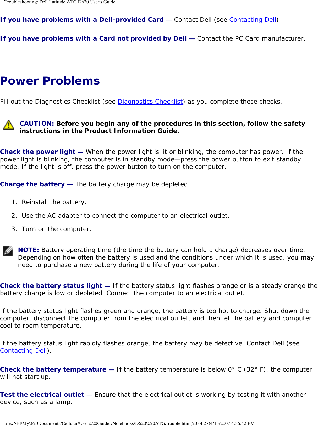 Troubleshooting: Dell Latitude ATG D620 User&apos;s GuideIf you have problems with a Dell-provided Card — Contact Dell (see Contacting Dell).If you have problems with a Card not provided by Dell — Contact the PC Card manufacturer.Power Problems Fill out the Diagnostics Checklist (see Diagnostics Checklist) as you complete these checks. CAUTION: Before you begin any of the procedures in this section, follow the safety instructions in the Product Information Guide. Check the power light — When the power light is lit or blinking, the computer has power. If the power light is blinking, the computer is in standby mode—press the power button to exit standby mode. If the light is off, press the power button to turn on the computer.Charge the battery — The battery charge may be depleted.1.  Reinstall the battery.   2.  Use the AC adapter to connect the computer to an electrical outlet.   3.  Turn on the computer.    NOTE: Battery operating time (the time the battery can hold a charge) decreases over time. Depending on how often the battery is used and the conditions under which it is used, you may need to purchase a new battery during the life of your computer. Check the battery status light — If the battery status light flashes orange or is a steady orange the battery charge is low or depleted. Connect the computer to an electrical outlet.If the battery status light flashes green and orange, the battery is too hot to charge. Shut down the computer, disconnect the computer from the electrical outlet, and then let the battery and computer cool to room temperature.If the battery status light rapidly flashes orange, the battery may be defective. Contact Dell (see Contacting Dell).Check the battery temperature — If the battery temperature is below 0° C (32° F), the computer will not start up.Test the electrical outlet — Ensure that the electrical outlet is working by testing it with another device, such as a lamp.file:///H|/My%20Documents/Cellular/User%20Guides/Notebooks/D620%20ATG/trouble.htm (20 of 27)4/13/2007 4:36:42 PM