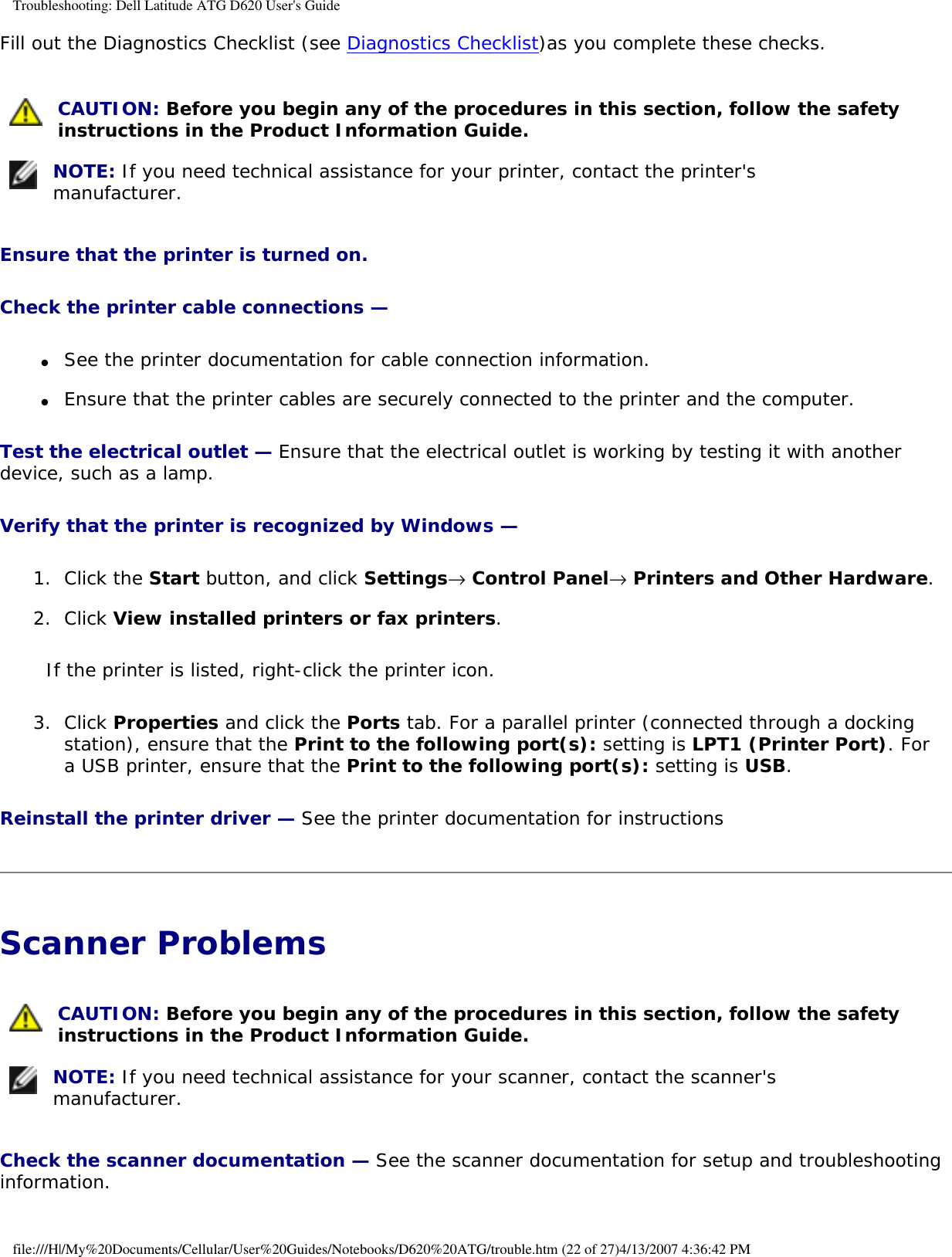 Troubleshooting: Dell Latitude ATG D620 User&apos;s GuideFill out the Diagnostics Checklist (see Diagnostics Checklist)as you complete these checks. CAUTION: Before you begin any of the procedures in this section, follow the safety instructions in the Product Information Guide.  NOTE: If you need technical assistance for your printer, contact the printer&apos;s manufacturer. Ensure that the printer is turned on. Check the printer cable connections — ●     See the printer documentation for cable connection information.  ●     Ensure that the printer cables are securely connected to the printer and the computer.  Test the electrical outlet — Ensure that the electrical outlet is working by testing it with another device, such as a lamp.Verify that the printer is recognized by Windows — 1.  Click the Start button, and click Settings→ Control Panel→ Printers and Other Hardware.   2.  Click View installed printers or fax printers.   If the printer is listed, right-click the printer icon.3.  Click Properties and click the Ports tab. For a parallel printer (connected through a docking station), ensure that the Print to the following port(s): setting is LPT1 (Printer Port). For a USB printer, ensure that the Print to the following port(s): setting is USB.   Reinstall the printer driver — See the printer documentation for instructionsScanner Problems  CAUTION: Before you begin any of the procedures in this section, follow the safety instructions in the Product Information Guide.  NOTE: If you need technical assistance for your scanner, contact the scanner&apos;s manufacturer. Check the scanner documentation — See the scanner documentation for setup and troubleshooting information.file:///H|/My%20Documents/Cellular/User%20Guides/Notebooks/D620%20ATG/trouble.htm (22 of 27)4/13/2007 4:36:42 PM
