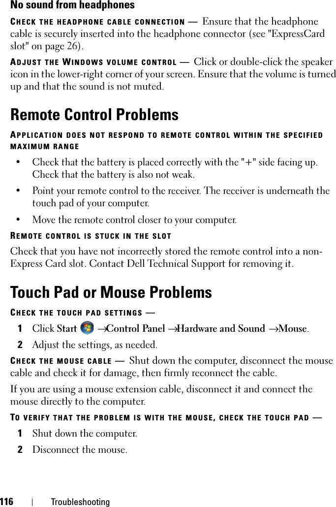 116 TroubleshootingNo sound from headphonesCHECK THE HEADPHONE CABLE CONNECTION —Ensure that the headphone cable is securely inserted into the headphone connector (see &quot;ExpressCard slot&quot; on page 26).ADJUST THE WINDOWS VOLUME CONTROL —Click or double-click the speaker icon in the lower-right corner of your screen. Ensure that the volume is turned up and that the sound is not muted.Remote Control ProblemsAPPLICATION DOES NOT RESPOND TO REMOTE CONTROL WITHIN THE SPECIFIEDMAXIMUM RANGE• Check that the battery is placed correctly with the &quot;+&quot; side facing up. Check that the battery is also not weak.• Point your remote control to the receiver. The receiver is underneath the touch pad of your computer. • Move the remote control closer to your computer. REMOTE CONTROL IS STUCK IN THE SLOTCheck that you have not incorrectly stored the remote control into a non-Express Card slot. Contact Dell Technical Support for removing it.Touch Pad or Mouse ProblemsCHECK THE TOUCH PAD SETTINGS —1ClickStart →Control Panel →Hardware and Sound → Mouse.2Adjust the settings, as needed.CHECK THE MOUSE CABLE —Shut down the computer, disconnect the mouse cable and check it for damage, then firmly reconnect the cable.If you are using a mouse extension cable, disconnect it and connect the mouse directly to the computer.TO VERIFY THAT THE PROBLEM IS WITH THE MOUSE,CHECK THE TOUCH PAD —1Shut down the computer.2Disconnect the mouse.