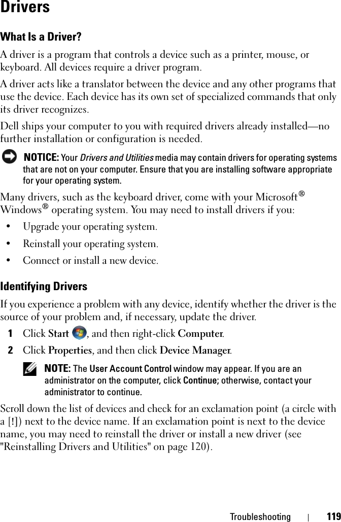 Troubleshooting 119DriversWhat Is a Driver?A driver is a program that controls a device such as a printer, mouse, or keyboard. All devices require a driver program.A driver acts like a translator between the device and any other programs that use the device. Each device has its own set of specialized commands that only its driver recognizes.Dell ships your computer to you with required drivers already installed—no further installation or configuration is needed.NOTICE: Your Drivers and Utilities media may contain drivers for operating systems that are not on your computer. Ensure that you are installing software appropriate for your operating system.Many drivers, such as the keyboard driver, come with your Microsoft®Windows® operating system. You may need to install drivers if you:• Upgrade your operating system.• Reinstall your operating system.• Connect or install a new device.Identifying DriversIf you experience a problem with any device, identify whether the driver is the source of your problem and, if necessary, update the driver.1ClickStart, and then right-click Computer.2ClickProperties, and then click Device Manager.NOTE: The User Account Control window may appear. If you are an administrator on the computer, click Continue; otherwise, contact your administrator to continue.Scroll down the list of devices and check for an exclamation point (a circle with a [!]) next to the device name. If an exclamation point is next to the device name, you may need to reinstall the driver or install a new driver (see &quot;Reinstalling Drivers and Utilities&quot; on page 120).