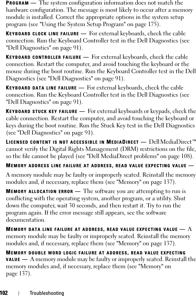 102 TroubleshootingPROGRAM —The system configuration information does not match the hardware configuration. The message is most likely to occur after a memory module is installed. Correct the appropriate options in the system setup program (see &quot;Using the System Setup Program&quot; on page 175).KEYBOARD CLOCK LINE FAILURE —For external keyboards, check the cable connection. Run the Keyboard Controller test in the Dell Diagnostics (see &quot;Dell Diagnostics&quot; on page 91).KEYBOARD CONTROLLER FAILURE —For external keyboards, check the cable connection. Restart the computer, and avoid touching the keyboard or the mouse during the boot routine. Run the Keyboard Controller test in the Dell Diagnostics (see &quot;Dell Diagnostics&quot; on page 91).KEYBOARD DATA LINE FAILURE —For external keyboards, check the cable connection. Run the Keyboard Controller test in the Dell Diagnostics (see &quot;Dell Diagnostics&quot; on page 91).KEYBOARD STUCK KEY FAILURE —For external keyboards or keypads, check the cable connection. Restart the computer, and avoid touching the keyboard or keys during the boot routine. Run the Stuck Key test in the Dell Diagnostics (see &quot;Dell Diagnostics&quot; on page 91).LICENSED CONTENT IS NOT ACCESSIBLE IN MEDIADIRECT —Dell MediaDirect™ cannot verify the Digital Rights Management (DRM) restrictions on the file, so the file cannot be played (see &quot;Dell MediaDirect problems&quot; on page 108).MEMORY ADDRESS LINE FAILURE AT ADDRESS,READ VALUE EXPECTING VALUE —A memory module may be faulty or improperly seated. Reinstall the memory modules and, if necessary, replace them (see &quot;Memory&quot; on page 137).MEMORY ALLOCATION ERROR —The software you are attempting to run is conflicting with the operating system, another program, or a utility. Shut down the computer, wait 30 seconds, and then restart it. Try to run the program again. If the error message still appears, see the software documentation.MEMORY DATA LINE FAILURE AT ADDRESS,READ VALUE EXPECTING VALUE —Amemory module may be faulty or improperly seated. Reinstall the memory modules and, if necessary, replace them (see &quot;Memory&quot; on page 137).MEMORY DOUBLE WORD LOGIC FAILURE AT ADDRESS,READ VALUE EXPECTINGVALUE —A memory module may be faulty or improperly seated. Reinstall the memory modules and, if necessary, replace them (see &quot;Memory&quot; on page 137).