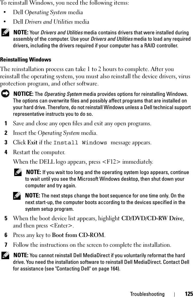 Troubleshooting 125To reinstall Windows, you need the following items:•Dell Operating System media•Dell Drivers and Utilities mediaNOTE: Your Drivers and Utilities media contains drivers that were installed during assembly of the computer. Use your Drivers and Utilities media to load any required drivers, including the drivers required if your computer has a RAID controller. Reinstalling Windows The reinstallation process can take 1 to 2 hours to complete. After you reinstall the operating system, you must also reinstall the device drivers, virus protection program, and other software.NOTICE: The Operating System media provides options for reinstalling Windows. The options can overwrite files and possibly affect programs that are installed on your hard drive. Therefore, do not reinstall Windows unless a Dell technical support representative instructs you to do so.1Save and close any open files and exit any open programs.2Insert the Operating System media.3ClickExit if the Install Windows message appears.4Restart the computer.When the DELL logo appears, press &lt;F12&gt; immediately.NOTE: If you wait too long and the operating system logo appears, continue to wait until you see the Microsoft Windows desktop, then shut down your computer and try again.NOTE: The next steps change the boot sequence for one time only. On the next start-up, the computer boots according to the devices specified in the system setup program.5When the boot device list appears, highlight CD/DVD/CD-RW Drive,and then press &lt;Enter&gt;.6Press any key to Boot from CD-ROM.7Follow the instructions on the screen to complete the installation.NOTE: You cannot reinstall Dell MediaDirect if you voluntarily reformat the hard drive. You need the installation software to reinstall Dell MediaDirect. Contact Dell for assistance (see &quot;Contacting Dell&quot; on page 164).
