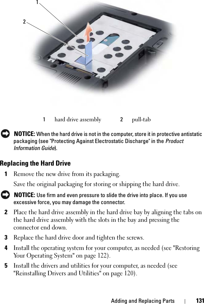 Adding and Replacing Parts 131NOTICE: When the hard drive is not in the computer, store it in protective antistatic packaging (see &quot;Protecting Against Electrostatic Discharge&quot; in the ProductInformation Guide).Replacing the Hard Drive1Remove the new drive from its packaging.Save the original packaging for storing or shipping the hard drive.NOTICE: Use firm and even pressure to slide the drive into place. If you use excessive force, you may damage the connector.2Place the hard drive assembly in the hard drive bay by aligning the tabs on the hard drive assembly with the slots in the bay and pressing the connector end down.3Replace the hard drive door and tighten the screws.4Install the operating system for your computer, as needed (see &quot;Restoring Your Operating System&quot; on page 122).5Install the drivers and utilities for your computer, as needed (see &quot;Reinstalling Drivers and Utilities&quot; on page 120). 1hard drive assembly 2pull-tab12