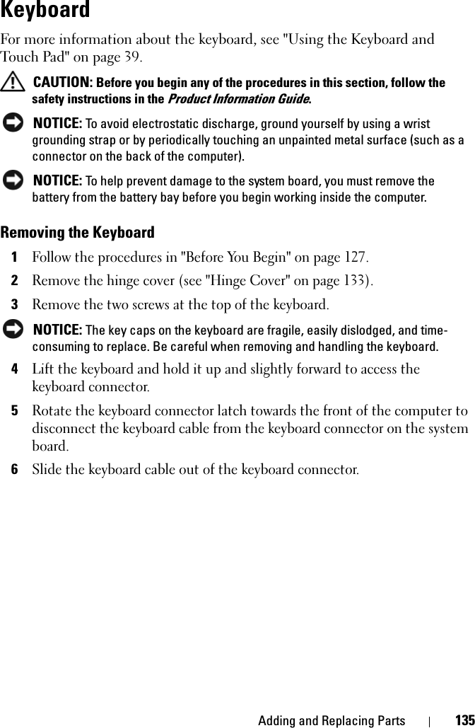 Adding and Replacing Parts 135KeyboardFor more information about the keyboard, see &quot;Using the Keyboard and Touch Pad&quot; on page 39.CAUTION: Before you begin any of the procedures in this section, follow the safety instructions in the Product Information Guide.NOTICE: To avoid electrostatic discharge, ground yourself by using a wrist grounding strap or by periodically touching an unpainted metal surface (such as a connector on the back of the computer).NOTICE: To help prevent damage to the system board, you must remove the battery from the battery bay before you begin working inside the computer. Removing the Keyboard1Follow the procedures in &quot;Before You Begin&quot; on page 127.2Remove the hinge cover (see &quot;Hinge Cover&quot; on page 133).3Remove the two screws at the top of the keyboard. NOTICE: The key caps on the keyboard are fragile, easily dislodged, and time-consuming to replace. Be careful when removing and handling the keyboard.4Lift the keyboard and hold it up and slightly forward to access the keyboard connector. 5Rotate the keyboard connector latch towards the front of the computer to disconnect the keyboard cable from the keyboard connector on the system board.6Slide the keyboard cable out of the keyboard connector. 