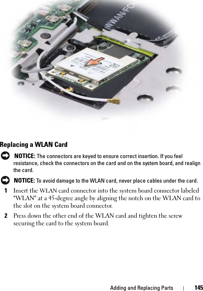 Adding and Replacing Parts 145Replacing a WLAN CardNOTICE: The connectors are keyed to ensure correct insertion. If you feel resistance, check the connectors on the card and on the system board, and realign the card.NOTICE: To avoid damage to the WLAN card, never place cables under the card.1Insert the WLAN card connector into the system board connector labeled &quot;WLAN&quot; at a 45-degree angle by aligning the notch on the WLAN card to the slot on the system board connector.2Press down the other end of the WLAN card and tighten the screw securing the card to the system board.