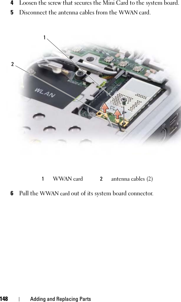 148 Adding and Replacing Parts4Loosen the screw that secures the Mini Card to the system board.5Disconnect the antenna cables from the WWAN card.6Pull the WWAN card out of its system board connector.1WWAN card 2antenna cables (2)12