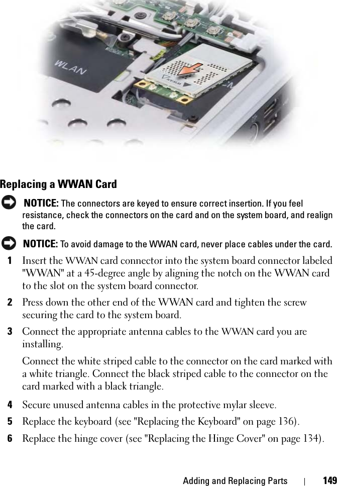 Adding and Replacing Parts 149Replacing a WWAN CardNOTICE: The connectors are keyed to ensure correct insertion. If you feel resistance, check the connectors on the card and on the system board, and realign the card.NOTICE: To avoid damage to the WWAN card, never place cables under the card.1Insert the WWAN card connector into the system board connector labeled &quot;WWAN&quot; at a 45-degree angle by aligning the notch on the WWAN card to the slot on the system board connector.2Press down the other end of the WWAN card and tighten the screw securing the card to the system board.3Connect the appropriate antenna cables to the WWAN card you are installing.Connect the white striped cable to the connector on the card marked with a white triangle. Connect the black striped cable to the connector on the card marked with a black triangle.4Secure unused antenna cables in the protective mylar sleeve.5Replace the keyboard (see &quot;Replacing the Keyboard&quot; on page 136).6Replace the hinge cover (see &quot;Replacing the Hinge Cover&quot; on page 134).