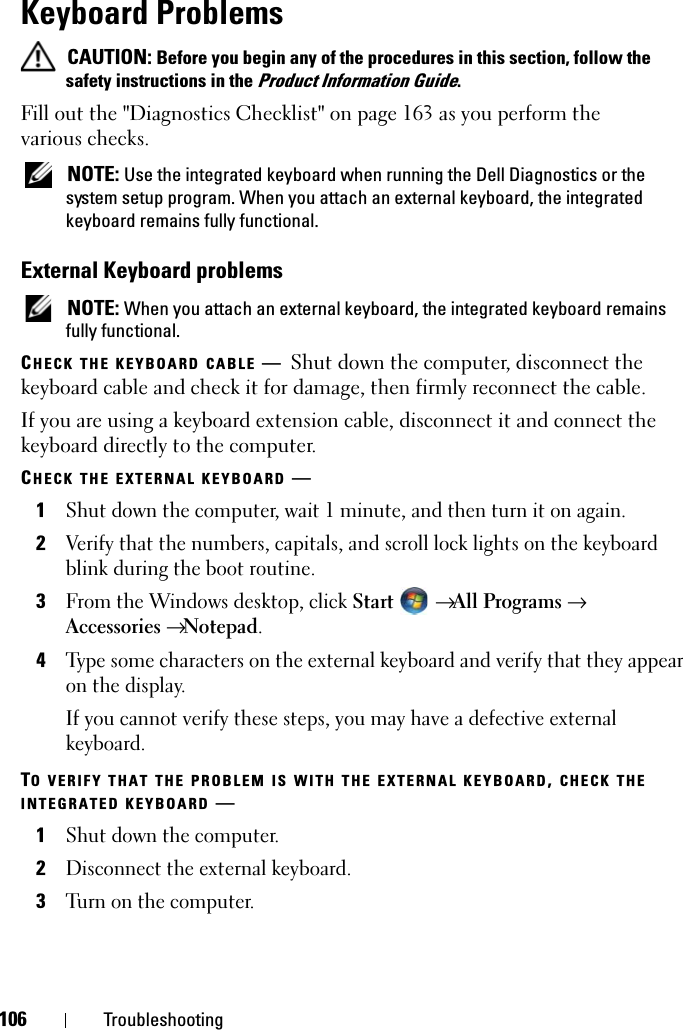 106 TroubleshootingKeyboard ProblemsCAUTION: Before you begin any of the procedures in this section, follow the safety instructions in the Product Information Guide.Fill out the &quot;Diagnostics Checklist&quot; on page 163 as you perform the various checks.NOTE: Use the integrated keyboard when running the Dell Diagnostics or the system setup program. When you attach an external keyboard, the integrated keyboard remains fully functional.External Keyboard problemsNOTE: When you attach an external keyboard, the integrated keyboard remains fully functional.CHECK THE KEYBOARD CABLE —Shut down the computer, disconnect the keyboard cable and check it for damage, then firmly reconnect the cable.If you are using a keyboard extension cable, disconnect it and connect the keyboard directly to the computer.CHECK THE EXTERNAL KEYBOARD —1Shut down the computer, wait 1 minute, and then turn it on again.2Verify that the numbers, capitals, and scroll lock lights on the keyboard blink during the boot routine.3From the Windows desktop, click Start →All Programs →Accessories→Notepad.4Type some characters on the external keyboard and verify that they appear on the display.If you cannot verify these steps, you may have a defective external keyboard. TO VERIFY THAT THE PROBLEM IS WITH THE EXTERNAL KEYBOARD,CHECK THEINTEGRATED KEYBOARD —1Shut down the computer.2Disconnect the external keyboard.3Turn on the computer. 