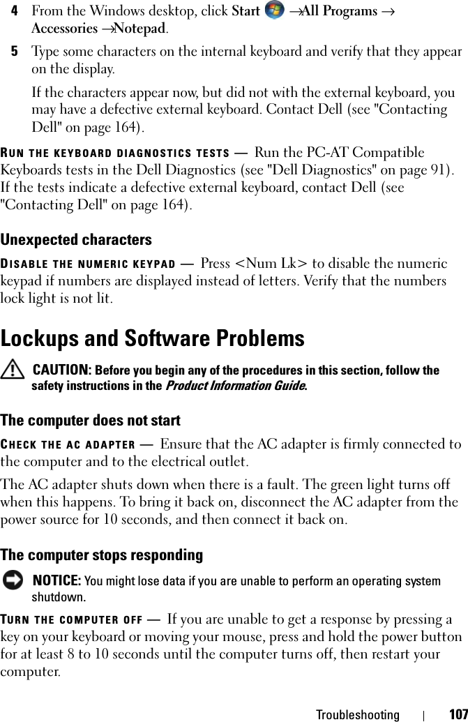 Troubleshooting 1074From the Windows desktop, click Start →All Programs →Accessories→Notepad.5Type some characters on the internal keyboard and verify that they appear on the display.If the characters appear now, but did not with the external keyboard, you may have a defective external keyboard. Contact Dell (see &quot;Contacting Dell&quot; on page 164).RUN THE KEYBOARD DIAGNOSTICS TESTS —Run the PC-AT Compatible Keyboards tests in the Dell Diagnostics (see &quot;Dell Diagnostics&quot; on page 91). If the tests indicate a defective external keyboard, contact Dell (see &quot;Contacting Dell&quot; on page 164).Unexpected charactersDISABLE THE NUMERIC KEYPAD —Press &lt;Num Lk&gt; to disable the numeric keypad if numbers are displayed instead of letters. Verify that the numbers lock light is not lit.Lockups and Software ProblemsCAUTION: Before you begin any of the procedures in this section, follow the safety instructions in the Product Information Guide.The computer does not startCHECK THE AC ADAPTER —Ensure that the AC adapter is firmly connected to the computer and to the electrical outlet.The AC adapter shuts down when there is a fault. The green light turns off when this happens. To bring it back on, disconnect the AC adapter from the power source for 10 seconds, and then connect it back on.The computer stops respondingNOTICE: You might lose data if you are unable to perform an operating system shutdown.TURN THE COMPUTER OFF —If you are unable to get a response by pressing a key on your keyboard or moving your mouse, press and hold the power button for at least 8 to 10 seconds until the computer turns off, then restart your computer. 