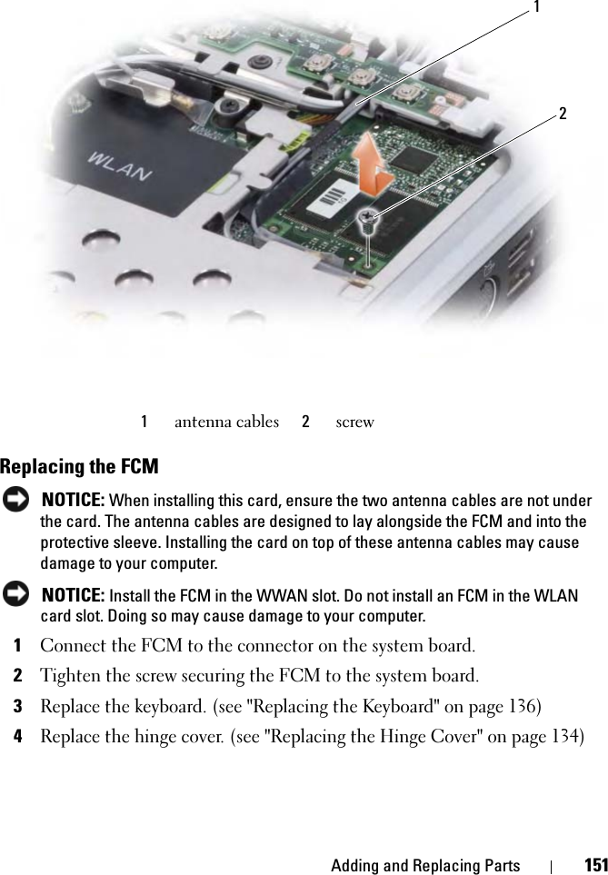Adding and Replacing Parts 151Replacing the FCMNOTICE: When installing this card, ensure the two antenna cables are not under the card. The antenna cables are designed to lay alongside the FCM and into the protective sleeve. Installing the card on top of these antenna cables may cause damage to your computer.NOTICE: Install the FCM in the WWAN slot. Do not install an FCM in the WLAN card slot. Doing so may cause damage to your computer.1Connect the FCM to the connector on the system board.2Tighten the screw securing the FCM to the system board.3Replace the keyboard. (see &quot;Replacing the Keyboard&quot; on page 136)4Replace the hinge cover. (see &quot;Replacing the Hinge Cover&quot; on page 134)1antenna cables 2screw21