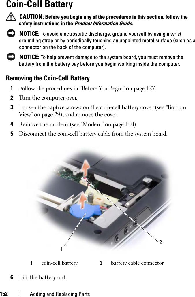 152 Adding and Replacing PartsCoin-Cell BatteryCAUTION: Before you begin any of the procedures in this section, follow the safety instructions in the Product Information Guide.NOTICE: To avoid electrostatic discharge, ground yourself by using a wrist grounding strap or by periodically touching an unpainted metal surface (such as a connector on the back of the computer).NOTICE: To help prevent damage to the system board, you must remove the battery from the battery bay before you begin working inside the computer. Removing the Coin-Cell Battery1Follow the procedures in &quot;Before You Begin&quot; on page 127.2Turn the computer over.3Loosen the captive screws on the coin-cell battery cover (see &quot;Bottom View&quot; on page 29), and remove the cover.4Remove the modem (see &quot;Modem&quot; on page 140).5Disconnect the coin-cell battery cable from the system board.6Lift the battery out.1coin-cell battery 2battery cable connector21