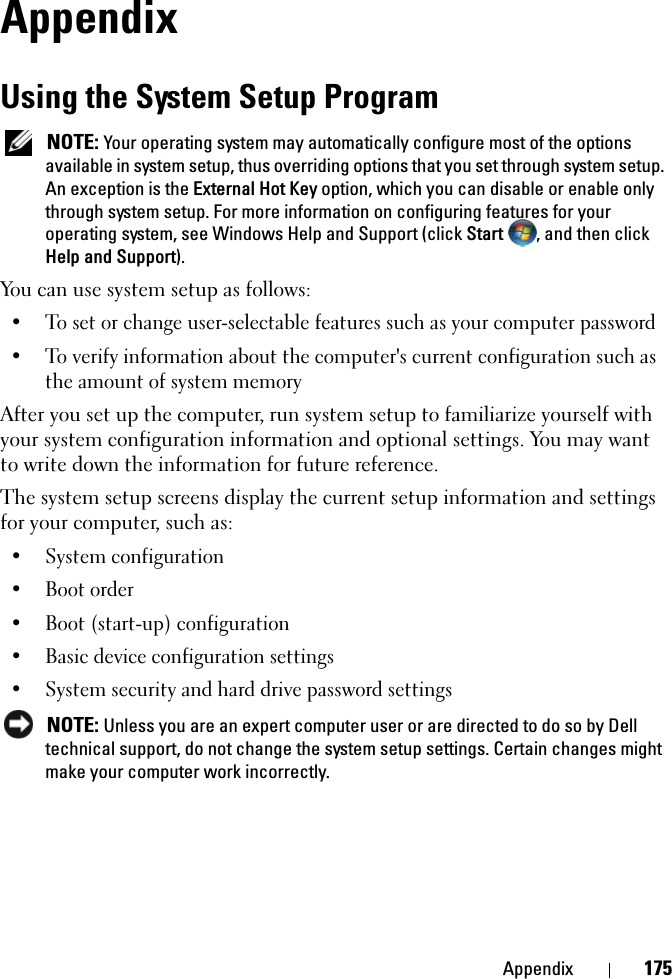 Appendix 175AppendixUsing the System Setup ProgramNOTE: Your operating system may automatically configure most of the options available in system setup, thus overriding options that you set through system setup. An exception is the External Hot Key option, which you can disable or enable only through system setup. For more information on configuring features for your operating system, see Windows Help and Support (click Start , and then click Help and Support).You can use system setup as follows:• To set or change user-selectable features such as your computer password• To verify information about the computer&apos;s current configuration such as the amount of system memoryAfter you set up the computer, run system setup to familiarize yourself with your system configuration information and optional settings. You may want to write down the information for future reference.The system setup screens display the current setup information and settings for your computer, such as:• System configuration• Boot order• Boot (start-up) configuration • Basic device configuration settings• System security and hard drive password settingsNOTE: Unless you are an expert computer user or are directed to do so by Dell technical support, do not change the system setup settings. Certain changes might make your computer work incorrectly. 