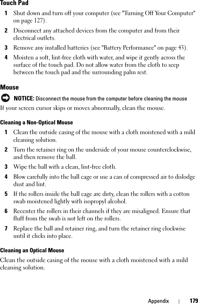 Appendix 179Touch Pad1Shut down and turn off your computer (see &quot;Turning Off Your Computer&quot; on page 127).2Disconnect any attached devices from the computer and from their electrical outlets.3Remove any installed batteries (see &quot;Battery Performance&quot; on page 43).4Moisten a soft, lint-free cloth with water, and wipe it gently across the surface of the touch pad. Do not allow water from the cloth to seep between the touch pad and the surrounding palm rest. MouseNOTICE: Disconnect the mouse from the computer before cleaning the mouseIf your screen cursor skips or moves abnormally, clean the mouse. Cleaning a Non-Optical Mouse1Clean the outside casing of the mouse with a cloth moistened with a mild cleaning solution.2Turn the retainer ring on the underside of your mouse counterclockwise, and then remove the ball.3Wipe the ball with a clean, lint-free cloth.4Blow carefully into the ball cage or use a can of compressed air to dislodge dust and lint.5If the rollers inside the ball cage are dirty, clean the rollers with a cotton swab moistened lightly with isopropyl alcohol.6Recenter the rollers in their channels if they are misaligned. Ensure that fluff from the swab is not left on the rollers.7Replace the ball and retainer ring, and turn the retainer ring clockwise until it clicks into place.Cleaning an Optical MouseClean the outside casing of the mouse with a cloth moistened with a mild cleaning solution.