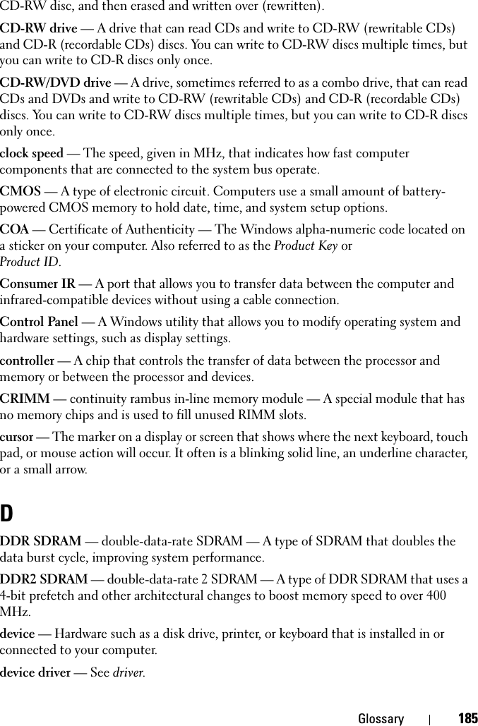 Glossary 185CD-RW disc, and then erased and written over (rewritten).CD-RW drive — A drive that can read CDs and write to CD-RW (rewritable CDs) and CD-R (recordable CDs) discs. You can write to CD-RW discs multiple times, but you can write to CD-R discs only once.CD-RW/DVD drive — A drive, sometimes referred to as a combo drive, that can read CDs and DVDs and write to CD-RW (rewritable CDs) and CD-R (recordable CDs) discs. You can write to CD-RW discs multiple times, but you can write to CD-R discs only once.clock speed — The speed, given in MHz, that indicates how fast computer components that are connected to the system bus operate. CMOS — A type of electronic circuit. Computers use a small amount of battery-powered CMOS memory to hold date, time, and system setup options. COA — Certificate of Authenticity — The Windows alpha-numeric code located on a sticker on your computer. Also referred to as the Product Key orProduct ID.Consumer IR — A port that allows you to transfer data between the computer and infrared-compatible devices without using a cable connection.Control Panel — A Windows utility that allows you to modify operating system and hardware settings, such as display settings.controller — A chip that controls the transfer of data between the processor and memory or between the processor and devices.CRIMM — continuity rambus in-line memory module — A special module that has no memory chips and is used to fill unused RIMM slots.cursor — The marker on a display or screen that shows where the next keyboard, touch pad, or mouse action will occur. It often is a blinking solid line, an underline character, or a small arrow.DDDR SDRAM — double-data-rate SDRAM — A type of SDRAM that doubles the data burst cycle, improving system performance.DDR2 SDRAM — double-data-rate 2 SDRAM — A type of DDR SDRAM that uses a 4-bit prefetch and other architectural changes to boost memory speed to over 400 MHz.device — Hardware such as a disk drive, printer, or keyboard that is installed in or connected to your computer.device driver — See driver.
