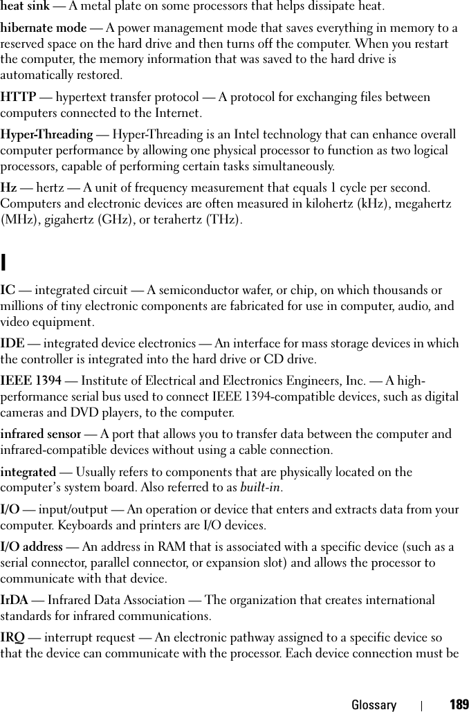 Glossary 189heat sink — A metal plate on some processors that helps dissipate heat.hibernate mode — A power management mode that saves everything in memory to a reserved space on the hard drive and then turns off the computer. When you restart the computer, the memory information that was saved to the hard drive is automatically restored.HTTP — hypertext transfer protocol — A protocol for exchanging files between computers connected to the Internet. Hyper-Threading — Hyper-Threading is an Intel technology that can enhance overall computer performance by allowing one physical processor to function as two logical processors, capable of performing certain tasks simultaneously.Hz — hertz — A unit of frequency measurement that equals 1 cycle per second. Computers and electronic devices are often measured in kilohertz (kHz), megahertz (MHz), gigahertz (GHz), or terahertz (THz).IIC — integrated circuit — A semiconductor wafer, or chip, on which thousands or millions of tiny electronic components are fabricated for use in computer, audio, and video equipment. IDE — integrated device electronics — An interface for mass storage devices in which the controller is integrated into the hard drive or CD drive.IEEE 1394 — Institute of Electrical and Electronics Engineers, Inc. — A high-performance serial bus used to connect IEEE 1394-compatible devices, such as digital cameras and DVD players, to the computer. infrared sensor — A port that allows you to transfer data between the computer and infrared-compatible devices without using a cable connection.integrated — Usually refers to components that are physically located on the computer’s system board. Also referred to as built-in.I/O — input/output — An operation or device that enters and extracts data from your computer. Keyboards and printers are I/O devices. I/O address — An address in RAM that is associated with a specific device (such as a serial connector, parallel connector, or expansion slot) and allows the processor to communicate with that device.IrDA — Infrared Data Association — The organization that creates international standards for infrared communications.IRQ — interrupt request — An electronic pathway assigned to a specific device so that the device can communicate with the processor. Each device connection must be 
