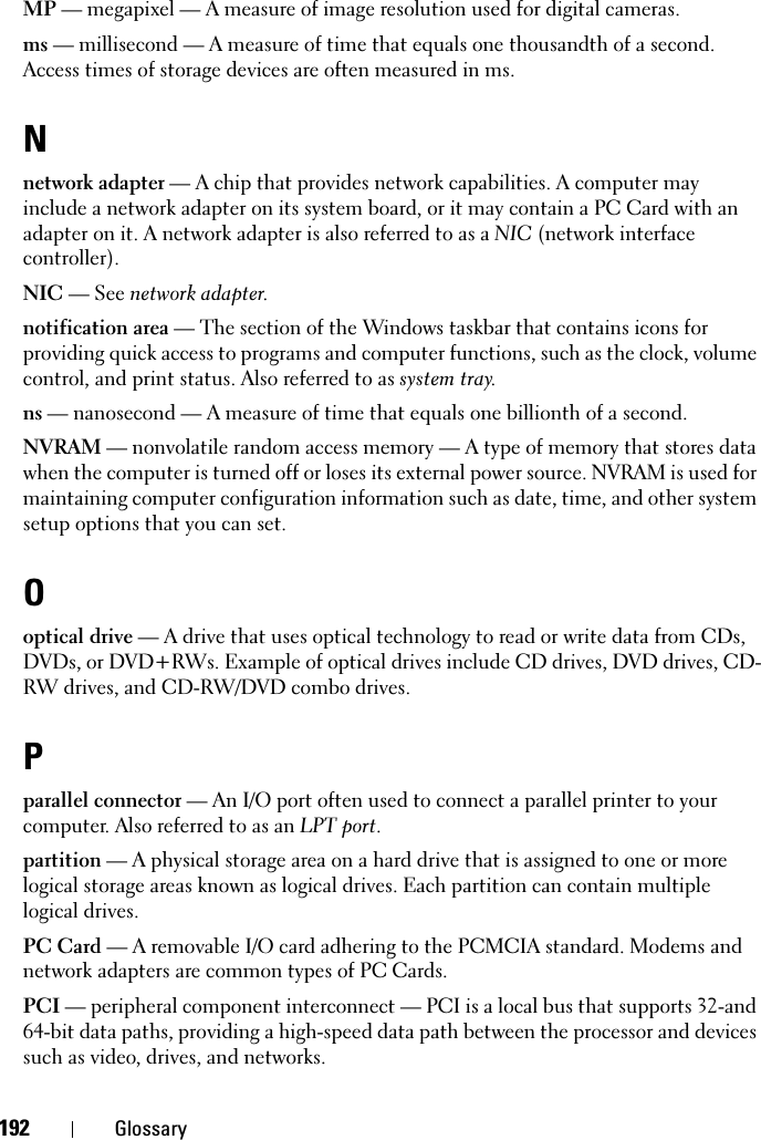 192 GlossaryMP — megapixel — A measure of image resolution used for digital cameras.ms — millisecond — A measure of time that equals one thousandth of a second. Access times of storage devices are often measured in ms.Nnetwork adapter — A chip that provides network capabilities. A computer may include a network adapter on its system board, or it may contain a PC Card with an adapter on it. A network adapter is also referred to as a NIC (network interface controller).NIC — See network adapter.notification area — The section of the Windows taskbar that contains icons for providing quick access to programs and computer functions, such as the clock, volume control, and print status. Also referred to as system tray.ns — nanosecond — A measure of time that equals one billionth of a second.NVRAM — nonvolatile random access memory — A type of memory that stores data when the computer is turned off or loses its external power source. NVRAM is used for maintaining computer configuration information such as date, time, and other system setup options that you can set.Ooptical drive — A drive that uses optical technology to read or write data from CDs, DVDs, or DVD+RWs. Example of optical drives include CD drives, DVD drives, CD-RW drives, and CD-RW/DVD combo drives. Pparallel connector — An I/O port often used to connect a parallel printer to your computer. Also referred to as an LPT port.partition — A physical storage area on a hard drive that is assigned to one or more logical storage areas known as logical drives. Each partition can contain multiple logical drives.PC Card — A removable I/O card adhering to the PCMCIA standard. Modems and network adapters are common types of PC Cards.PCI — peripheral component interconnect — PCI is a local bus that supports 32-and 64-bit data paths, providing a high-speed data path between the processor and devices such as video, drives, and networks.