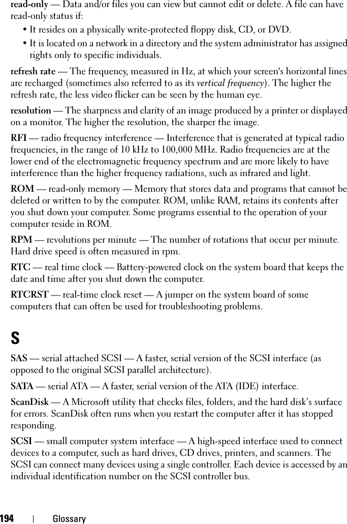 194 Glossaryread-only — Data and/or files you can view but cannot edit or delete. A file can have read-only status if:• It resides on a physically write-protected floppy disk, CD, or DVD.• It is located on a network in a directory and the system administrator has assigned rights only to specific individuals.refresh rate — The frequency, measured in Hz, at which your screen&apos;s horizontal lines are recharged (sometimes also referred to as its vertical frequency). The higher the refresh rate, the less video flicker can be seen by the human eye.resolution — The sharpness and clarity of an image produced by a printer or displayed on a monitor. The higher the resolution, the sharper the image.RFI — radio frequency interference — Interference that is generated at typical radio frequencies, in the range of 10 kHz to 100,000 MHz. Radio frequencies are at the lower end of the electromagnetic frequency spectrum and are more likely to have interference than the higher frequency radiations, such as infrared and light.ROM — read-only memory — Memory that stores data and programs that cannot be deleted or written to by the computer. ROM, unlike RAM, retains its contents after you shut down your computer. Some programs essential to the operation of your computer reside in ROM.RPM — revolutions per minute — The number of rotations that occur per minute. Hard drive speed is often measured in rpm.RTC — real time clock — Battery-powered clock on the system board that keeps the date and time after you shut down the computer.RTCRST — real-time clock reset — A jumper on the system board of some computers that can often be used for troubleshooting problems.SSAS — serial attached SCSI — A faster, serial version of the SCSI interface (as opposed to the original SCSI parallel architecture).SATA — serial ATA — A faster, serial version of the ATA (IDE) interface.ScanDisk — A Microsoft utility that checks files, folders, and the hard disk’s surface for errors. ScanDisk often runs when you restart the computer after it has stopped responding.SCSI — small computer system interface — A high-speed interface used to connect devices to a computer, such as hard drives, CD drives, printers, and scanners. The SCSI can connect many devices using a single controller. Each device is accessed by an individual identification number on the SCSI controller bus.