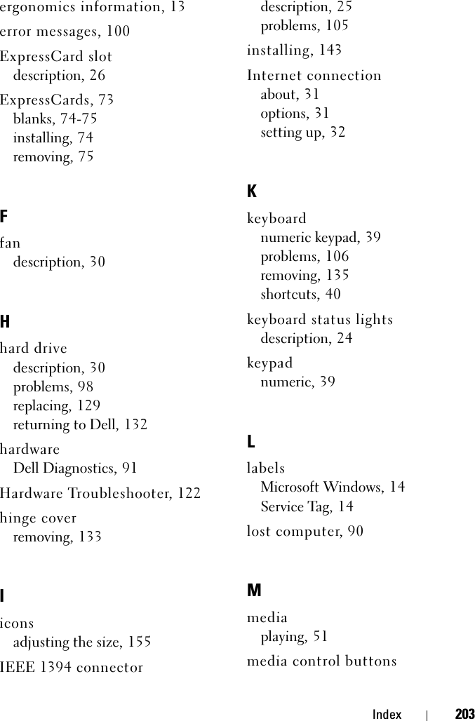 Index 203ergonomics information, 13error messages, 100ExpressCard slotdescription, 26ExpressCards, 73blanks, 74-75installing, 74removing, 75Ffandescription, 30Hhard drivedescription, 30problems, 98replacing, 129returning to Dell, 132hardwareDell Diagnostics, 91Hardware Troubleshooter, 122hinge coverremoving, 133Iiconsadjusting the size, 155IEEE 1394 connectordescription, 25problems, 105installing, 143Internet connectionabout, 31options, 31setting up, 32Kkeyboardnumeric keypad, 39problems, 106removing, 135shortcuts, 40keyboard status lightsdescription, 24keypadnumeric, 39LlabelsMicrosoft Windows, 14Service Tag, 14lost computer, 90Mmediaplaying, 51media control buttons