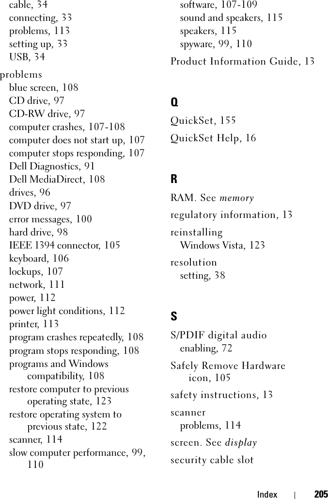 Index 205cable, 34connecting, 33problems, 113setting up, 33USB, 34problemsblue screen, 108CD drive, 97CD-RW drive, 97computer crashes, 107-108computer does not start up, 107computer stops responding, 107Dell Diagnostics, 91Dell MediaDirect, 108drives, 96DVD drive, 97error messages, 100hard drive, 98IEEE 1394 connector, 105keyboard, 106lockups, 107network, 111power, 112power light conditions, 112printer, 113program crashes repeatedly, 108program stops responding, 108programs and Windows compatibility, 108restore computer to previous operating state, 123restore operating system to previous state, 122scanner, 114slow computer performance, 99, 110software, 107-109sound and speakers, 115speakers, 115spyware, 99, 110Product Information Guide, 13QQuickSet, 155QuickSet Help, 16RRAM. See memoryregulatory information, 13reinstallingWindows Vista, 123resolutionsetting, 38SS/PDIF digital audioenabling, 72Safely Remove Hardware icon, 105safety instructions, 13scannerproblems, 114screen. See displaysecurity cable slot