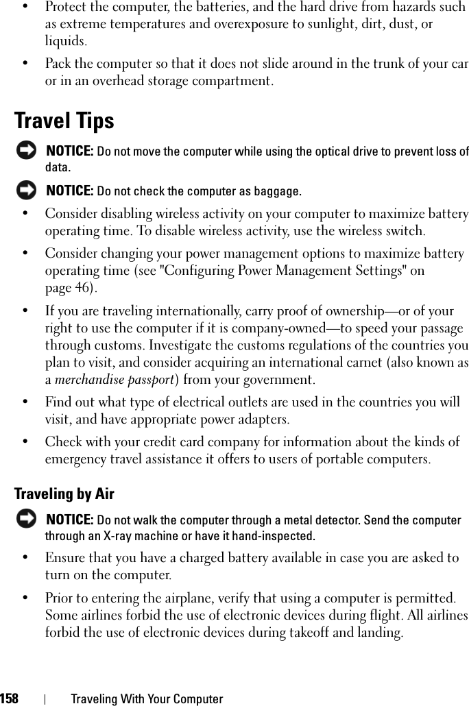 158 Traveling With Your Computer• Protect the computer, the batteries, and the hard drive from hazards such as extreme temperatures and overexposure to sunlight, dirt, dust, or liquids.• Pack the computer so that it does not slide around in the trunk of your car or in an overhead storage compartment.Travel TipsNOTICE: Do not move the computer while using the optical drive to prevent loss of data.NOTICE: Do not check the computer as baggage.• Consider disabling wireless activity on your computer to maximize battery operating time. To disable wireless activity, use the wireless switch.• Consider changing your power management options to maximize battery operating time (see &quot;Configuring Power Management Settings&quot; on page 46).• If you are traveling internationally, carry proof of ownership—or of your right to use the computer if it is company-owned—to speed your passage through customs. Investigate the customs regulations of the countries you plan to visit, and consider acquiring an international carnet (also known as amerchandise passport) from your government.• Find out what type of electrical outlets are used in the countries you will visit, and have appropriate power adapters.• Check with your credit card company for information about the kinds of emergency travel assistance it offers to users of portable computers.Traveling by AirNOTICE: Do not walk the computer through a metal detector. Send the computer through an X-ray machine or have it hand-inspected.• Ensure that you have a charged battery available in case you are asked to turn on the computer.• Prior to entering the airplane, verify that using a computer is permitted. Some airlines forbid the use of electronic devices during flight. All airlines forbid the use of electronic devices during takeoff and landing.