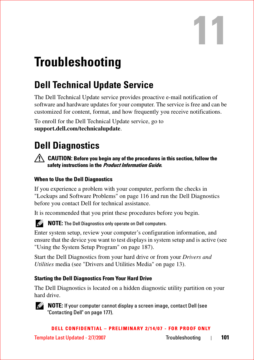 Template Last Updated - 2/7/2007 Troubleshooting 101DELL CONFIDENTIAL – PRELIMINARY 2/14/07 - FOR PROOF ONLYTroubleshootingDell Technical Update ServiceThe Dell Technical Update service provides proactive e-mail notification of software and hardware updates for your computer. The service is free and can be customized for content, format, and how frequently you receive notifications.To enroll for the Dell Technical Update service, go to support.dell.com/technicalupdate.Dell Diagnostics CAUTION: Before you begin any of the procedures in this section, follow the safety instructions in the Product Information Guide.When to Use the Dell DiagnosticsIf you experience a problem with your computer, perform the checks in &quot;Lockups and Software Problems&quot; on page 116 and run the Dell Diagnostics before you contact Dell for technical assistance.It is recommended that you print these procedures before you begin. NOTE: The Dell Diagnostics only operate on Dell computers.Enter system setup, review your computer’s configuration information, and ensure that the device you want to test displays in system setup and is active (see &quot;Using the System Setup Program&quot; on page 187).Start the Dell Diagnostics from your hard drive or from your Drivers and Utilities media (see &quot;Drivers and Utilities Media&quot; on page 13).Starting the Dell Diagnostics From Your Hard DriveThe Dell Diagnostics is located on a hidden diagnostic utility partition on your hard drive. NOTE: If your computer cannot display a screen image, contact Dell (see &quot;Contacting Dell&quot; on page 177).