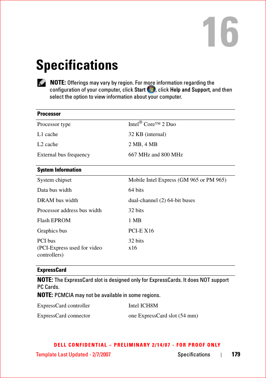 Template Last Updated - 2/7/2007 Specifications 179DELL CONFIDENTIAL – PRELIMINARY 2/14/07 - FOR PROOF ONLYSpecifications NOTE: Offerings may vary by region. For more information regarding the configuration of your computer, click Start , click Help and Support, and then select the option to view information about your computer.ProcessorProcessor type Intel® Core™ 2 DuoL1 cache 32 KB (internal)L2 cache 2 MB, 4 MBExternal bus frequency 667 MHz and 800 MHzSystem InformationSystem chipset Mobile Intel Express (GM 965 or PM 965)Data bus width 64 bitsDRAM bus width dual-channel (2) 64-bit busesProcessor address bus width 32 bitsFlash EPROM 1 MBGraphics bus PCI-E X16PCI bus(PCI-Express used for video controllers)32 bitsx16ExpressCardNOTE: The ExpressCard slot is designed only for ExpressCards. It does NOT support PC Cards.NOTE: PCMCIA may not be available in some regions.ExpressCard controller Intel ICH8MExpressCard connector one ExpressCard slot (54 mm)