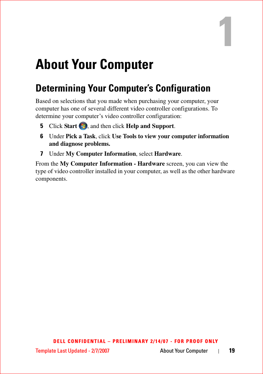 Template Last Updated - 2/7/2007 About Your Computer 19DELL CONFIDENTIAL – PRELIMINARY 2/14/07 - FOR PROOF ONLYAbout Your ComputerDetermining Your Computer’s ConfigurationBased on selections that you made when purchasing your computer, your computer has one of several different video controller configurations. To determine your computer’s video controller configuration: 5Click Start , and then click Help and Support.6Under Pick a Task, click Use Tools to view your computer information and diagnose problems. 7Under My Computer Information, select Hardware. From the My Computer Information - Hardware screen, you can view the type of video controller installed in your computer, as well as the other hardware components.