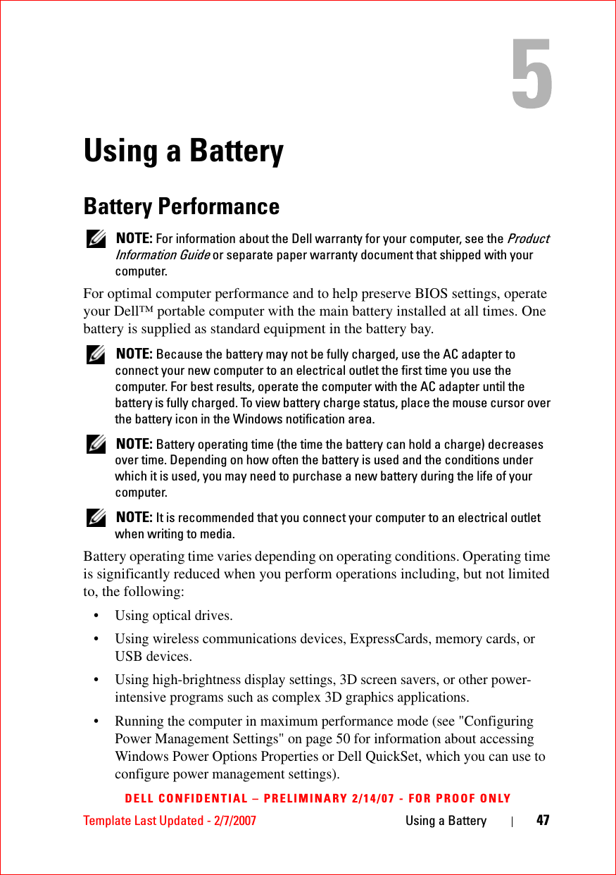 Template Last Updated - 2/7/2007 Using a Battery 47DELL CONFIDENTIAL – PRELIMINARY 2/14/07 - FOR PROOF ONLYUsing a BatteryBattery Performance NOTE: For information about the Dell warranty for your computer, see the Product Information Guide or separate paper warranty document that shipped with your computer.For optimal computer performance and to help preserve BIOS settings, operate your Dell™ portable computer with the main battery installed at all times. One battery is supplied as standard equipment in the battery bay. NOTE: Because the battery may not be fully charged, use the AC adapter to connect your new computer to an electrical outlet the first time you use the computer. For best results, operate the computer with the AC adapter until the battery is fully charged. To view battery charge status, place the mouse cursor over the battery icon in the Windows notification area. NOTE: Battery operating time (the time the battery can hold a charge) decreases over time. Depending on how often the battery is used and the conditions under which it is used, you may need to purchase a new battery during the life of your computer. NOTE: It is recommended that you connect your computer to an electrical outlet when writing to media.Battery operating time varies depending on operating conditions. Operating time is significantly reduced when you perform operations including, but not limited to, the following:• Using optical drives.• Using wireless communications devices, ExpressCards, memory cards, or USB devices.• Using high-brightness display settings, 3D screen savers, or other power-intensive programs such as complex 3D graphics applications.• Running the computer in maximum performance mode (see &quot;Configuring Power Management Settings&quot; on page 50 for information about accessing Windows Power Options Properties or Dell QuickSet, which you can use to configure power management settings).
