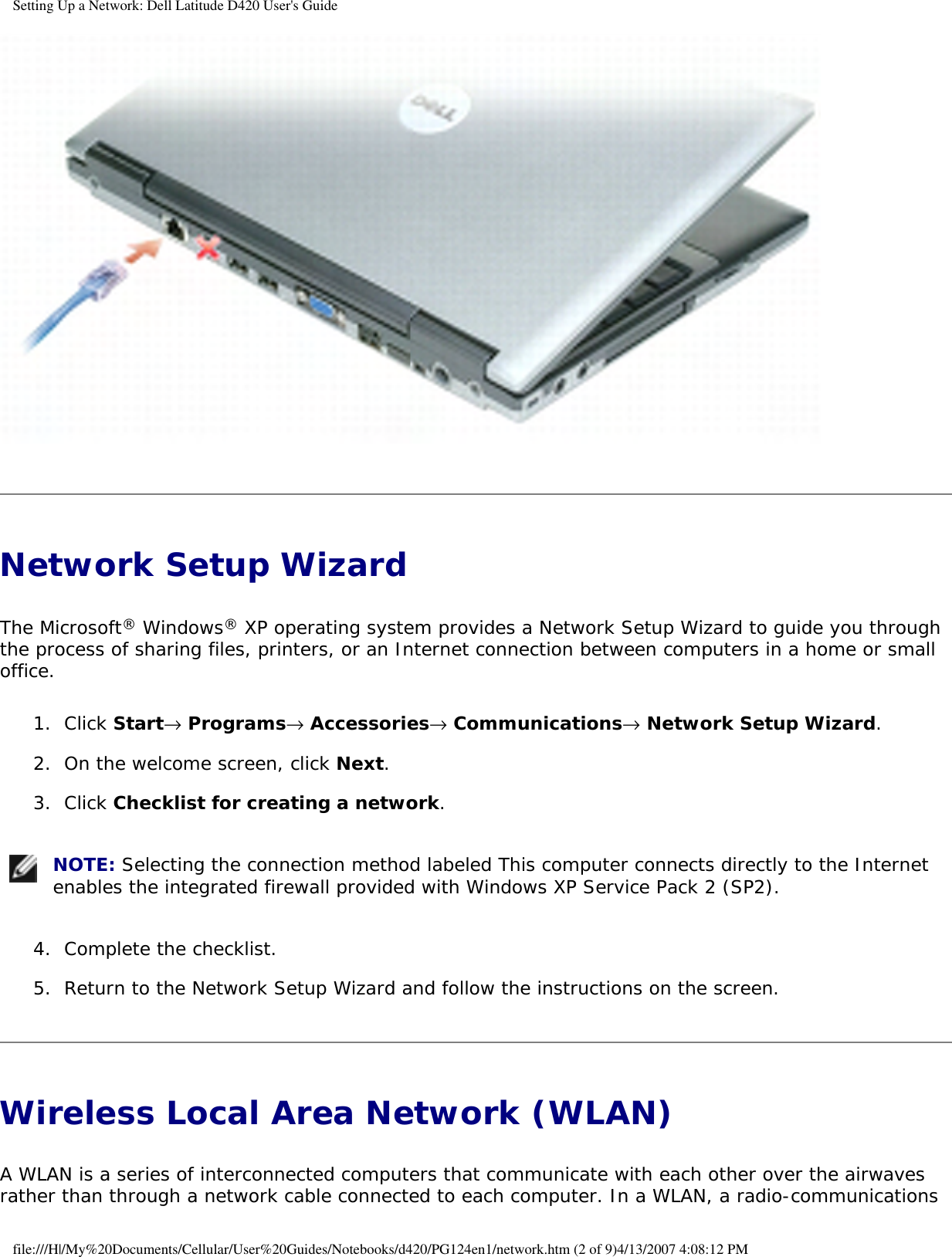 Setting Up a Network: Dell Latitude D420 User&apos;s Guide Network Setup Wizard The Microsoft® Windows® XP operating system provides a Network Setup Wizard to guide you through the process of sharing files, printers, or an Internet connection between computers in a home or small office.1.  Click Start→ Programs→ Accessories→ Communications→ Network Setup Wizard.   2.  On the welcome screen, click Next.   3.  Click Checklist for creating a network.    NOTE: Selecting the connection method labeled This computer connects directly to the Internet enables the integrated firewall provided with Windows XP Service Pack 2 (SP2). 4.  Complete the checklist.   5.  Return to the Network Setup Wizard and follow the instructions on the screen.   Wireless Local Area Network (WLAN) A WLAN is a series of interconnected computers that communicate with each other over the airwaves rather than through a network cable connected to each computer. In a WLAN, a radio-communications file:///H|/My%20Documents/Cellular/User%20Guides/Notebooks/d420/PG124en1/network.htm (2 of 9)4/13/2007 4:08:12 PM