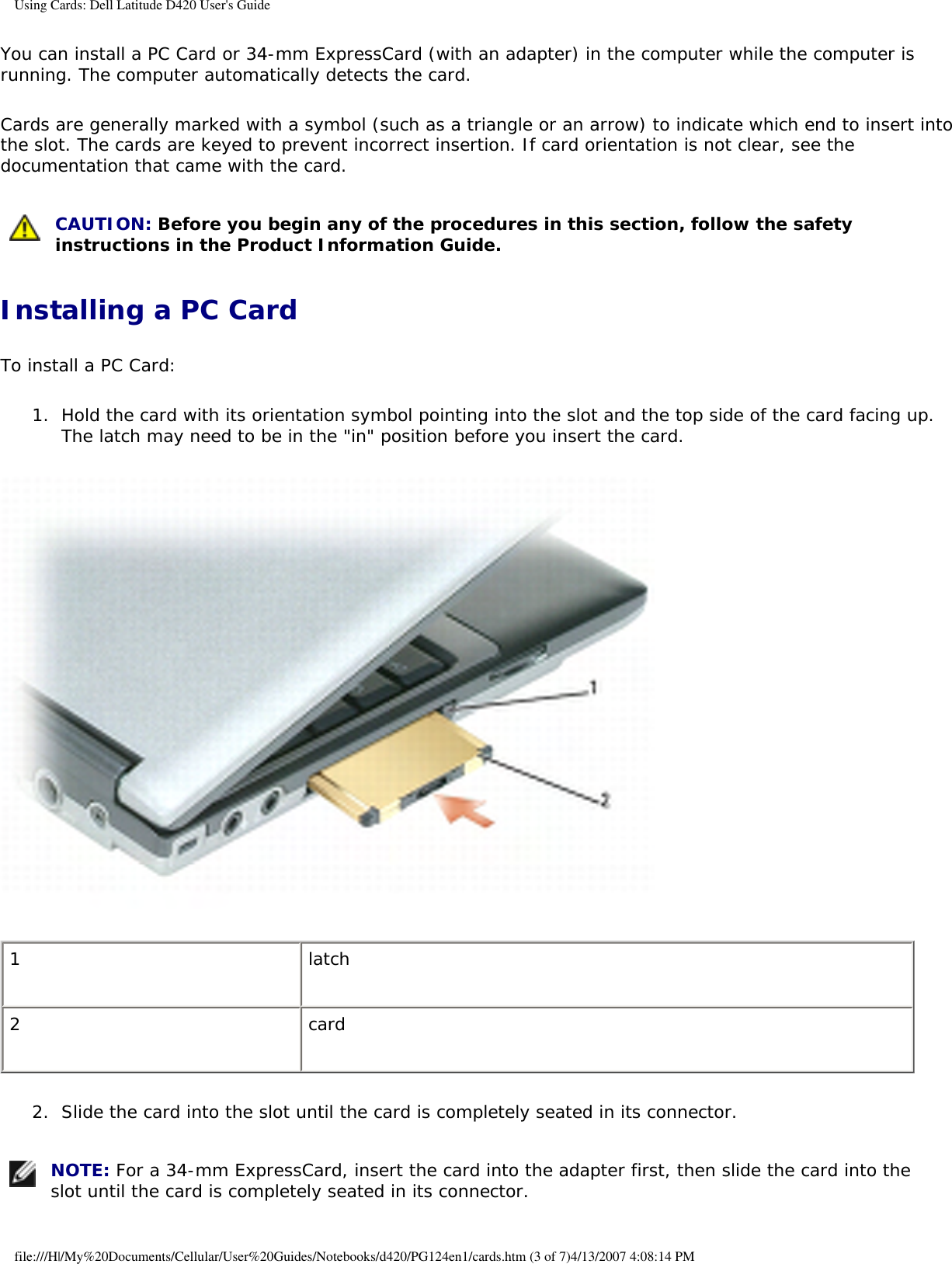 Using Cards: Dell Latitude D420 User&apos;s GuideYou can install a PC Card or 34-mm ExpressCard (with an adapter) in the computer while the computer is running. The computer automatically detects the card.Cards are generally marked with a symbol (such as a triangle or an arrow) to indicate which end to insert into the slot. The cards are keyed to prevent incorrect insertion. If card orientation is not clear, see the documentation that came with the card.  CAUTION: Before you begin any of the procedures in this section, follow the safety instructions in the Product Information Guide. Installing a PC CardTo install a PC Card:1.  Hold the card with its orientation symbol pointing into the slot and the top side of the card facing up. The latch may need to be in the &quot;in&quot; position before you insert the card.    1 latch2 card2.  Slide the card into the slot until the card is completely seated in its connector.    NOTE: For a 34-mm ExpressCard, insert the card into the adapter first, then slide the card into the slot until the card is completely seated in its connector. file:///H|/My%20Documents/Cellular/User%20Guides/Notebooks/d420/PG124en1/cards.htm (3 of 7)4/13/2007 4:08:14 PM