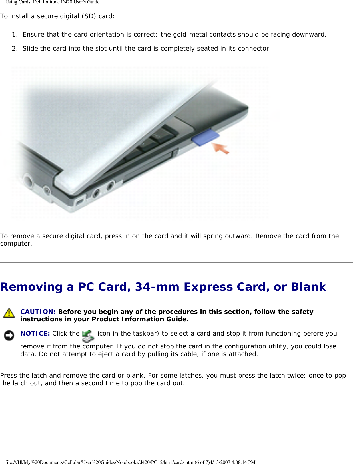 Using Cards: Dell Latitude D420 User&apos;s GuideTo install a secure digital (SD) card:1.  Ensure that the card orientation is correct; the gold-metal contacts should be facing downward.   2.  Slide the card into the slot until the card is completely seated in its connector.    To remove a secure digital card, press in on the card and it will spring outward. Remove the card from the computer.Removing a PC Card, 34-mm Express Card, or Blank  CAUTION: Before you begin any of the procedures in this section, follow the safety instructions in your Product Information Guide.  NOTICE: Click the   icon in the taskbar) to select a card and stop it from functioning before you remove it from the computer. If you do not stop the card in the configuration utility, you could lose data. Do not attempt to eject a card by pulling its cable, if one is attached. Press the latch and remove the card or blank. For some latches, you must press the latch twice: once to pop the latch out, and then a second time to pop the card out.file:///H|/My%20Documents/Cellular/User%20Guides/Notebooks/d420/PG124en1/cards.htm (6 of 7)4/13/2007 4:08:14 PM