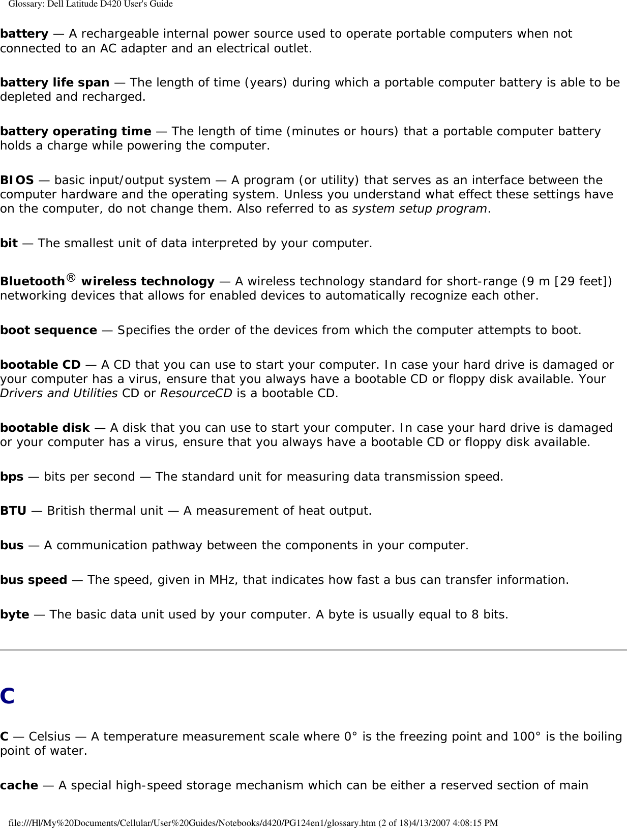 Glossary: Dell Latitude D420 User&apos;s Guidebattery — A rechargeable internal power source used to operate portable computers when not connected to an AC adapter and an electrical outlet.battery life span — The length of time (years) during which a portable computer battery is able to be depleted and recharged.battery operating time — The length of time (minutes or hours) that a portable computer battery holds a charge while powering the computer.BIOS — basic input/output system — A program (or utility) that serves as an interface between the computer hardware and the operating system. Unless you understand what effect these settings have on the computer, do not change them. Also referred to as system setup program.bit — The smallest unit of data interpreted by your computer.Bluetooth® wireless technology — A wireless technology standard for short-range (9 m [29 feet]) networking devices that allows for enabled devices to automatically recognize each other.boot sequence — Specifies the order of the devices from which the computer attempts to boot.bootable CD — A CD that you can use to start your computer. In case your hard drive is damaged or your computer has a virus, ensure that you always have a bootable CD or floppy disk available. Your Drivers and Utilities CD or ResourceCD is a bootable CD.bootable disk — A disk that you can use to start your computer. In case your hard drive is damaged or your computer has a virus, ensure that you always have a bootable CD or floppy disk available.bps — bits per second — The standard unit for measuring data transmission speed.BTU — British thermal unit — A measurement of heat output.bus — A communication pathway between the components in your computer.bus speed — The speed, given in MHz, that indicates how fast a bus can transfer information.byte — The basic data unit used by your computer. A byte is usually equal to 8 bits.CC — Celsius — A temperature measurement scale where 0° is the freezing point and 100° is the boiling point of water.cache — A special high-speed storage mechanism which can be either a reserved section of main file:///H|/My%20Documents/Cellular/User%20Guides/Notebooks/d420/PG124en1/glossary.htm (2 of 18)4/13/2007 4:08:15 PM