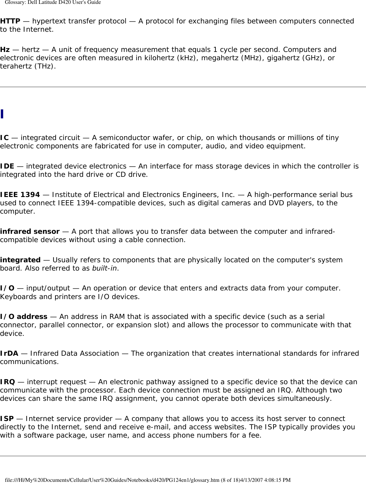Glossary: Dell Latitude D420 User&apos;s GuideHTTP — hypertext transfer protocol — A protocol for exchanging files between computers connected to the Internet. Hz — hertz — A unit of frequency measurement that equals 1 cycle per second. Computers and electronic devices are often measured in kilohertz (kHz), megahertz (MHz), gigahertz (GHz), or terahertz (THz).IIC — integrated circuit — A semiconductor wafer, or chip, on which thousands or millions of tiny electronic components are fabricated for use in computer, audio, and video equipment. IDE — integrated device electronics — An interface for mass storage devices in which the controller is integrated into the hard drive or CD drive.IEEE 1394 — Institute of Electrical and Electronics Engineers, Inc. — A high-performance serial bus used to connect IEEE 1394-compatible devices, such as digital cameras and DVD players, to the computer. infrared sensor — A port that allows you to transfer data between the computer and infrared-compatible devices without using a cable connection.integrated — Usually refers to components that are physically located on the computer&apos;s system board. Also referred to as built-in.I/O — input/output — An operation or device that enters and extracts data from your computer. Keyboards and printers are I/O devices. I/O address — An address in RAM that is associated with a specific device (such as a serial connector, parallel connector, or expansion slot) and allows the processor to communicate with that device.IrDA — Infrared Data Association — The organization that creates international standards for infrared communications.IRQ — interrupt request — An electronic pathway assigned to a specific device so that the device can communicate with the processor. Each device connection must be assigned an IRQ. Although two devices can share the same IRQ assignment, you cannot operate both devices simultaneously.ISP — Internet service provider — A company that allows you to access its host server to connect directly to the Internet, send and receive e-mail, and access websites. The ISP typically provides you with a software package, user name, and access phone numbers for a fee. file:///H|/My%20Documents/Cellular/User%20Guides/Notebooks/d420/PG124en1/glossary.htm (8 of 18)4/13/2007 4:08:15 PM