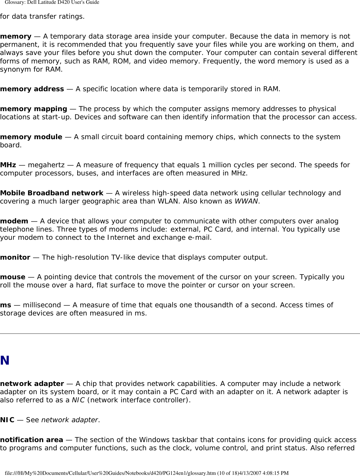 Glossary: Dell Latitude D420 User&apos;s Guidefor data transfer ratings.memory — A temporary data storage area inside your computer. Because the data in memory is not permanent, it is recommended that you frequently save your files while you are working on them, and always save your files before you shut down the computer. Your computer can contain several different forms of memory, such as RAM, ROM, and video memory. Frequently, the word memory is used as a synonym for RAM.memory address — A specific location where data is temporarily stored in RAM.memory mapping — The process by which the computer assigns memory addresses to physical locations at start-up. Devices and software can then identify information that the processor can access.memory module — A small circuit board containing memory chips, which connects to the system board.MHz — megahertz — A measure of frequency that equals 1 million cycles per second. The speeds for computer processors, buses, and interfaces are often measured in MHz.Mobile Broadband network — A wireless high-speed data network using cellular technology and covering a much larger geographic area than WLAN. Also known as WWAN.modem — A device that allows your computer to communicate with other computers over analog telephone lines. Three types of modems include: external, PC Card, and internal. You typically use your modem to connect to the Internet and exchange e-mail.monitor — The high-resolution TV-like device that displays computer output.mouse — A pointing device that controls the movement of the cursor on your screen. Typically you roll the mouse over a hard, flat surface to move the pointer or cursor on your screen.ms — millisecond — A measure of time that equals one thousandth of a second. Access times of storage devices are often measured in ms.Nnetwork adapter — A chip that provides network capabilities. A computer may include a network adapter on its system board, or it may contain a PC Card with an adapter on it. A network adapter is also referred to as a NIC (network interface controller).NIC — See network adapter.notification area — The section of the Windows taskbar that contains icons for providing quick access to programs and computer functions, such as the clock, volume control, and print status. Also referred file:///H|/My%20Documents/Cellular/User%20Guides/Notebooks/d420/PG124en1/glossary.htm (10 of 18)4/13/2007 4:08:15 PM