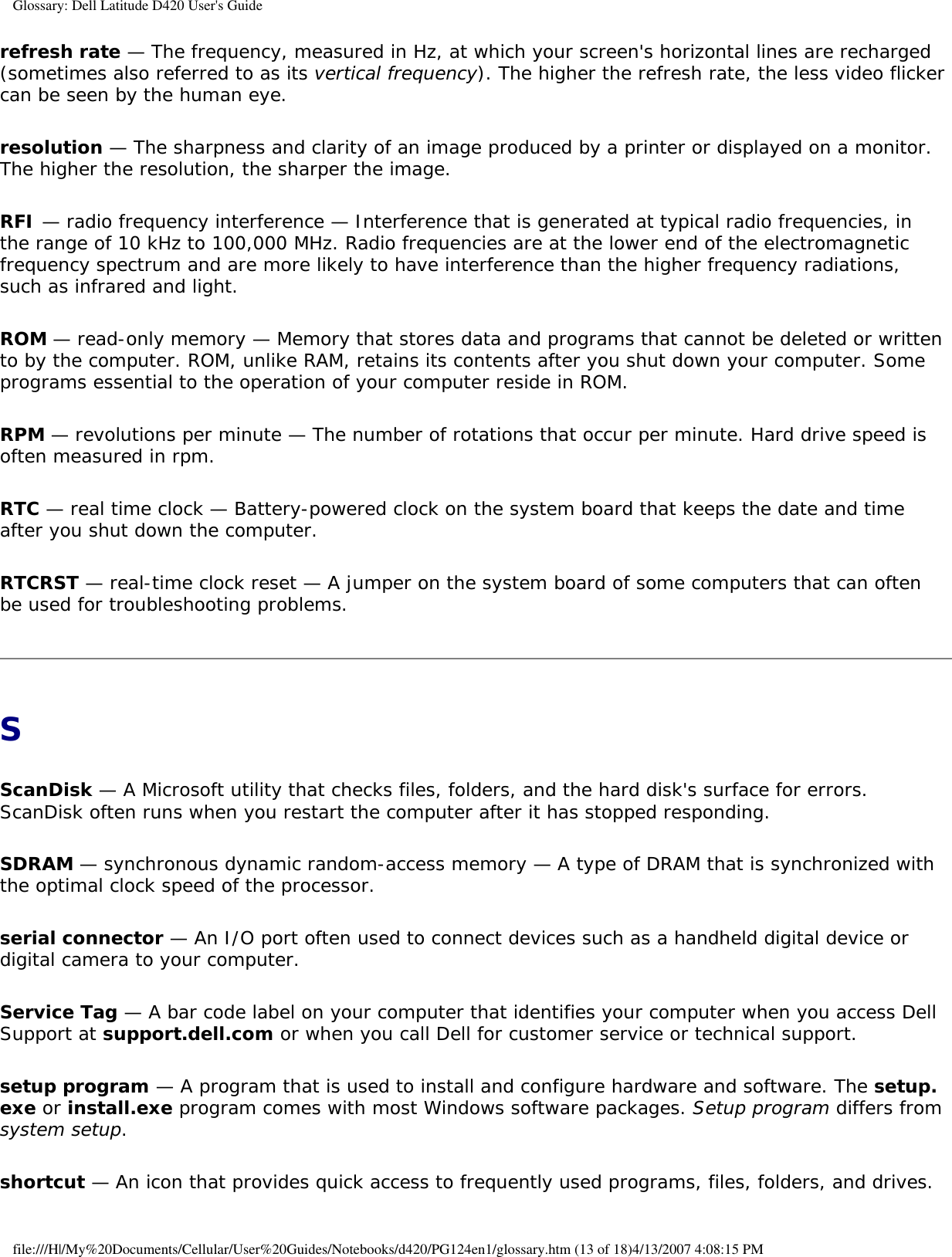 Glossary: Dell Latitude D420 User&apos;s Guiderefresh rate — The frequency, measured in Hz, at which your screen&apos;s horizontal lines are recharged (sometimes also referred to as its vertical frequency). The higher the refresh rate, the less video flicker can be seen by the human eye.resolution — The sharpness and clarity of an image produced by a printer or displayed on a monitor. The higher the resolution, the sharper the image.RFI — radio frequency interference — Interference that is generated at typical radio frequencies, in the range of 10 kHz to 100,000 MHz. Radio frequencies are at the lower end of the electromagnetic frequency spectrum and are more likely to have interference than the higher frequency radiations, such as infrared and light.ROM — read-only memory — Memory that stores data and programs that cannot be deleted or written to by the computer. ROM, unlike RAM, retains its contents after you shut down your computer. Some programs essential to the operation of your computer reside in ROM.RPM — revolutions per minute — The number of rotations that occur per minute. Hard drive speed is often measured in rpm.RTC — real time clock — Battery-powered clock on the system board that keeps the date and time after you shut down the computer.RTCRST — real-time clock reset — A jumper on the system board of some computers that can often be used for troubleshooting problems.SScanDisk — A Microsoft utility that checks files, folders, and the hard disk&apos;s surface for errors. ScanDisk often runs when you restart the computer after it has stopped responding.SDRAM — synchronous dynamic random-access memory — A type of DRAM that is synchronized with the optimal clock speed of the processor.serial connector — An I/O port often used to connect devices such as a handheld digital device or digital camera to your computer.Service Tag — A bar code label on your computer that identifies your computer when you access Dell Support at support.dell.com or when you call Dell for customer service or technical support.setup program — A program that is used to install and configure hardware and software. The setup.exe or install.exe program comes with most Windows software packages. Setup program differs from system setup.shortcut — An icon that provides quick access to frequently used programs, files, folders, and drives. file:///H|/My%20Documents/Cellular/User%20Guides/Notebooks/d420/PG124en1/glossary.htm (13 of 18)4/13/2007 4:08:15 PM