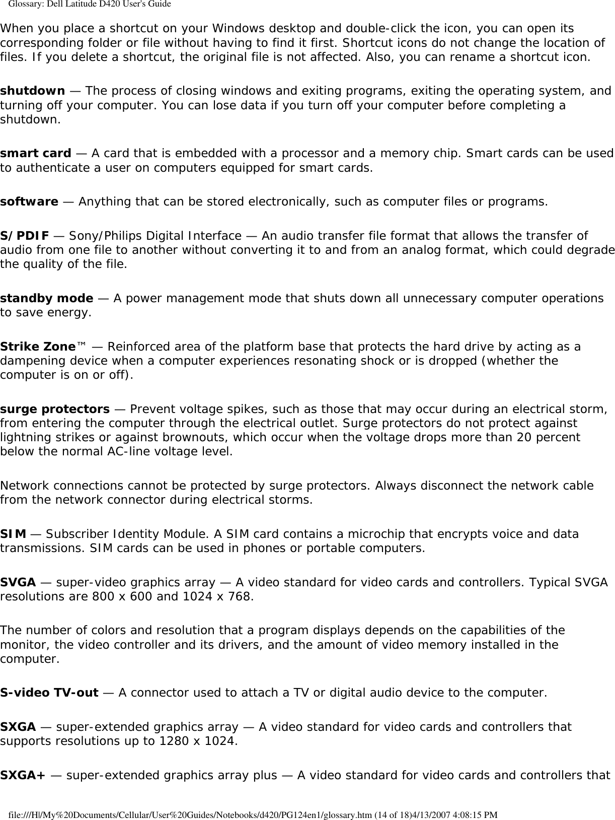 Glossary: Dell Latitude D420 User&apos;s GuideWhen you place a shortcut on your Windows desktop and double-click the icon, you can open its corresponding folder or file without having to find it first. Shortcut icons do not change the location of files. If you delete a shortcut, the original file is not affected. Also, you can rename a shortcut icon.shutdown — The process of closing windows and exiting programs, exiting the operating system, and turning off your computer. You can lose data if you turn off your computer before completing a shutdown.smart card — A card that is embedded with a processor and a memory chip. Smart cards can be used to authenticate a user on computers equipped for smart cards.software — Anything that can be stored electronically, such as computer files or programs.S/PDIF — Sony/Philips Digital Interface — An audio transfer file format that allows the transfer of audio from one file to another without converting it to and from an analog format, which could degrade the quality of the file.standby mode — A power management mode that shuts down all unnecessary computer operations to save energy.Strike Zone™ — Reinforced area of the platform base that protects the hard drive by acting as a dampening device when a computer experiences resonating shock or is dropped (whether the computer is on or off).surge protectors — Prevent voltage spikes, such as those that may occur during an electrical storm, from entering the computer through the electrical outlet. Surge protectors do not protect against lightning strikes or against brownouts, which occur when the voltage drops more than 20 percent below the normal AC-line voltage level.Network connections cannot be protected by surge protectors. Always disconnect the network cable from the network connector during electrical storms.SIM — Subscriber Identity Module. A SIM card contains a microchip that encrypts voice and data transmissions. SIM cards can be used in phones or portable computers.SVGA — super-video graphics array — A video standard for video cards and controllers. Typical SVGA resolutions are 800 x 600 and 1024 x 768.The number of colors and resolution that a program displays depends on the capabilities of the monitor, the video controller and its drivers, and the amount of video memory installed in the computer.S-video TV-out — A connector used to attach a TV or digital audio device to the computer.SXGA — super-extended graphics array — A video standard for video cards and controllers that supports resolutions up to 1280 x 1024.SXGA+ — super-extended graphics array plus — A video standard for video cards and controllers that file:///H|/My%20Documents/Cellular/User%20Guides/Notebooks/d420/PG124en1/glossary.htm (14 of 18)4/13/2007 4:08:15 PM
