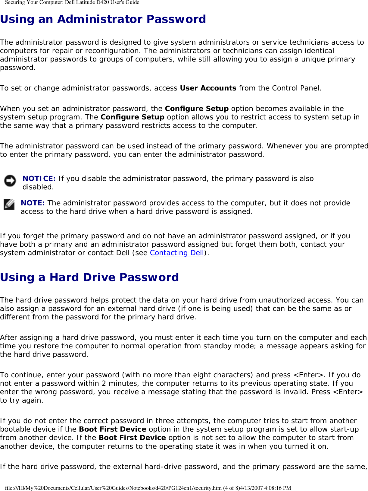 Securing Your Computer: Dell Latitude D420 User&apos;s GuideUsing an Administrator PasswordThe administrator password is designed to give system administrators or service technicians access to computers for repair or reconfiguration. The administrators or technicians can assign identical administrator passwords to groups of computers, while still allowing you to assign a unique primary password.To set or change administrator passwords, access User Accounts from the Control Panel.When you set an administrator password, the Configure Setup option becomes available in the system setup program. The Configure Setup option allows you to restrict access to system setup in the same way that a primary password restricts access to the computer.The administrator password can be used instead of the primary password. Whenever you are prompted to enter the primary password, you can enter the administrator password. NOTICE: If you disable the administrator password, the primary password is also disabled.  NOTE: The administrator password provides access to the computer, but it does not provide access to the hard drive when a hard drive password is assigned. If you forget the primary password and do not have an administrator password assigned, or if you have both a primary and an administrator password assigned but forget them both, contact your system administrator or contact Dell (see Contacting Dell).Using a Hard Drive PasswordThe hard drive password helps protect the data on your hard drive from unauthorized access. You can also assign a password for an external hard drive (if one is being used) that can be the same as or different from the password for the primary hard drive.After assigning a hard drive password, you must enter it each time you turn on the computer and each time you restore the computer to normal operation from standby mode; a message appears asking for the hard drive password.To continue, enter your password (with no more than eight characters) and press &lt;Enter&gt;. If you do not enter a password within 2 minutes, the computer returns to its previous operating state. If you enter the wrong password, you receive a message stating that the password is invalid. Press &lt;Enter&gt; to try again.If you do not enter the correct password in three attempts, the computer tries to start from another bootable device if the Boot First Device option in the system setup program is set to allow start-up from another device. If the Boot First Device option is not set to allow the computer to start from another device, the computer returns to the operating state it was in when you turned it on.If the hard drive password, the external hard-drive password, and the primary password are the same, file:///H|/My%20Documents/Cellular/User%20Guides/Notebooks/d420/PG124en1/security.htm (4 of 8)4/13/2007 4:08:16 PM