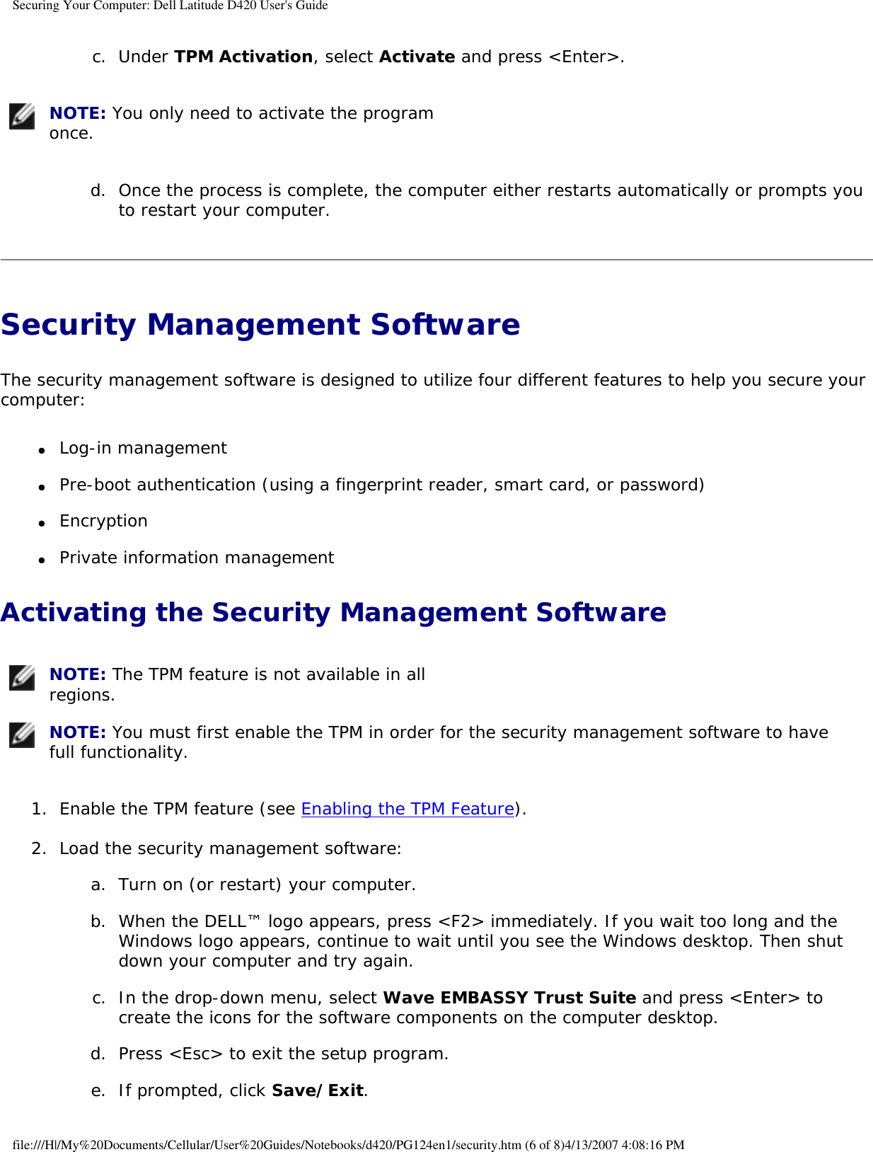 Securing Your Computer: Dell Latitude D420 User&apos;s Guide c.  Under TPM Activation, select Activate and press &lt;Enter&gt;.    NOTE: You only need to activate the program once. d.  Once the process is complete, the computer either restarts automatically or prompts you to restart your computer.   Security Management Software The security management software is designed to utilize four different features to help you secure your computer:●     Log-in management  ●     Pre-boot authentication (using a fingerprint reader, smart card, or password)  ●     Encryption  ●     Private information management  Activating the Security Management Software NOTE: The TPM feature is not available in all regions.  NOTE: You must first enable the TPM in order for the security management software to have full functionality. 1.  Enable the TPM feature (see Enabling the TPM Feature).   2.  Load the security management software:   a.  Turn on (or restart) your computer.   b.  When the DELL™ logo appears, press &lt;F2&gt; immediately. If you wait too long and the Windows logo appears, continue to wait until you see the Windows desktop. Then shut down your computer and try again.   c.  In the drop-down menu, select Wave EMBASSY Trust Suite and press &lt;Enter&gt; to create the icons for the software components on the computer desktop.   d.  Press &lt;Esc&gt; to exit the setup program.   e.  If prompted, click Save/Exit.  file:///H|/My%20Documents/Cellular/User%20Guides/Notebooks/d420/PG124en1/security.htm (6 of 8)4/13/2007 4:08:16 PM