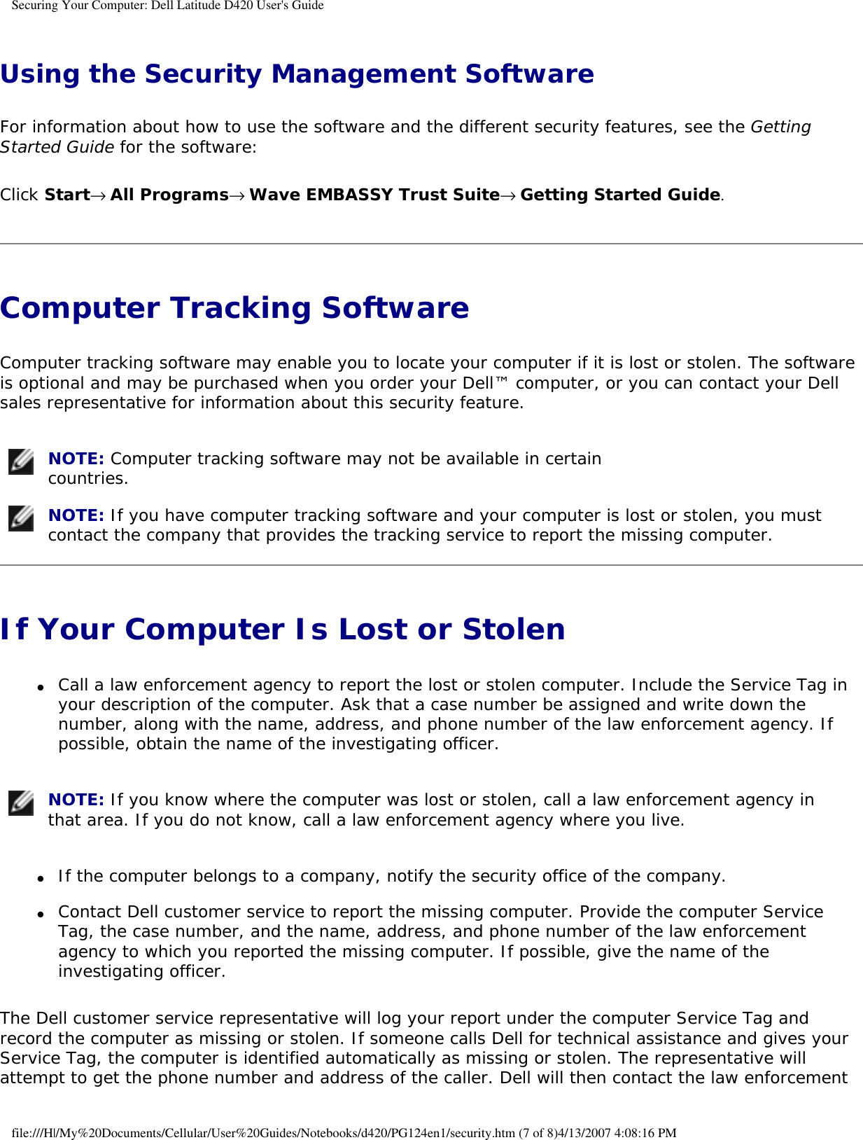 Securing Your Computer: Dell Latitude D420 User&apos;s Guide Using the Security Management SoftwareFor information about how to use the software and the different security features, see the Getting Started Guide for the software: Click Start→ All Programs→ Wave EMBASSY Trust Suite→ Getting Started Guide.Computer Tracking Software Computer tracking software may enable you to locate your computer if it is lost or stolen. The software is optional and may be purchased when you order your Dell™ computer, or you can contact your Dell sales representative for information about this security feature. NOTE: Computer tracking software may not be available in certain countries.  NOTE: If you have computer tracking software and your computer is lost or stolen, you must contact the company that provides the tracking service to report the missing computer. If Your Computer Is Lost or Stolen ●     Call a law enforcement agency to report the lost or stolen computer. Include the Service Tag in your description of the computer. Ask that a case number be assigned and write down the number, along with the name, address, and phone number of the law enforcement agency. If possible, obtain the name of the investigating officer.   NOTE: If you know where the computer was lost or stolen, call a law enforcement agency in that area. If you do not know, call a law enforcement agency where you live. ●     If the computer belongs to a company, notify the security office of the company.  ●     Contact Dell customer service to report the missing computer. Provide the computer Service Tag, the case number, and the name, address, and phone number of the law enforcement agency to which you reported the missing computer. If possible, give the name of the investigating officer.  The Dell customer service representative will log your report under the computer Service Tag and record the computer as missing or stolen. If someone calls Dell for technical assistance and gives your Service Tag, the computer is identified automatically as missing or stolen. The representative will attempt to get the phone number and address of the caller. Dell will then contact the law enforcement file:///H|/My%20Documents/Cellular/User%20Guides/Notebooks/d420/PG124en1/security.htm (7 of 8)4/13/2007 4:08:16 PM