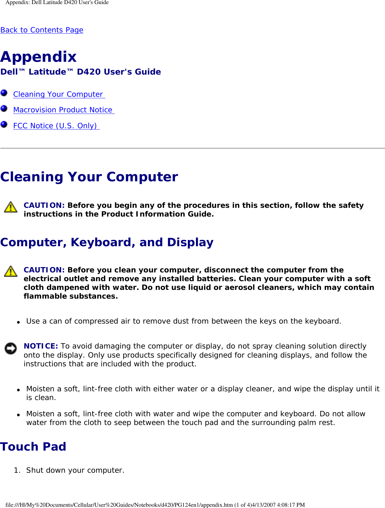 Appendix: Dell Latitude D420 User&apos;s GuideBack to Contents Page Appendix Dell™ Latitude™ D420 User&apos;s Guide  Cleaning Your Computer   Macrovision Product Notice   FCC Notice (U.S. Only)  Cleaning Your Computer  CAUTION: Before you begin any of the procedures in this section, follow the safety instructions in the Product Information Guide. Computer, Keyboard, and Display CAUTION: Before you clean your computer, disconnect the computer from the electrical outlet and remove any installed batteries. Clean your computer with a soft cloth dampened with water. Do not use liquid or aerosol cleaners, which may contain flammable substances. ●     Use a can of compressed air to remove dust from between the keys on the keyboard.   NOTICE: To avoid damaging the computer or display, do not spray cleaning solution directly onto the display. Only use products specifically designed for cleaning displays, and follow the instructions that are included with the product. ●     Moisten a soft, lint-free cloth with either water or a display cleaner, and wipe the display until it is clean.  ●     Moisten a soft, lint-free cloth with water and wipe the computer and keyboard. Do not allow water from the cloth to seep between the touch pad and the surrounding palm rest.  Touch Pad1.  Shut down your computer.   file:///H|/My%20Documents/Cellular/User%20Guides/Notebooks/d420/PG124en1/appendix.htm (1 of 4)4/13/2007 4:08:17 PM