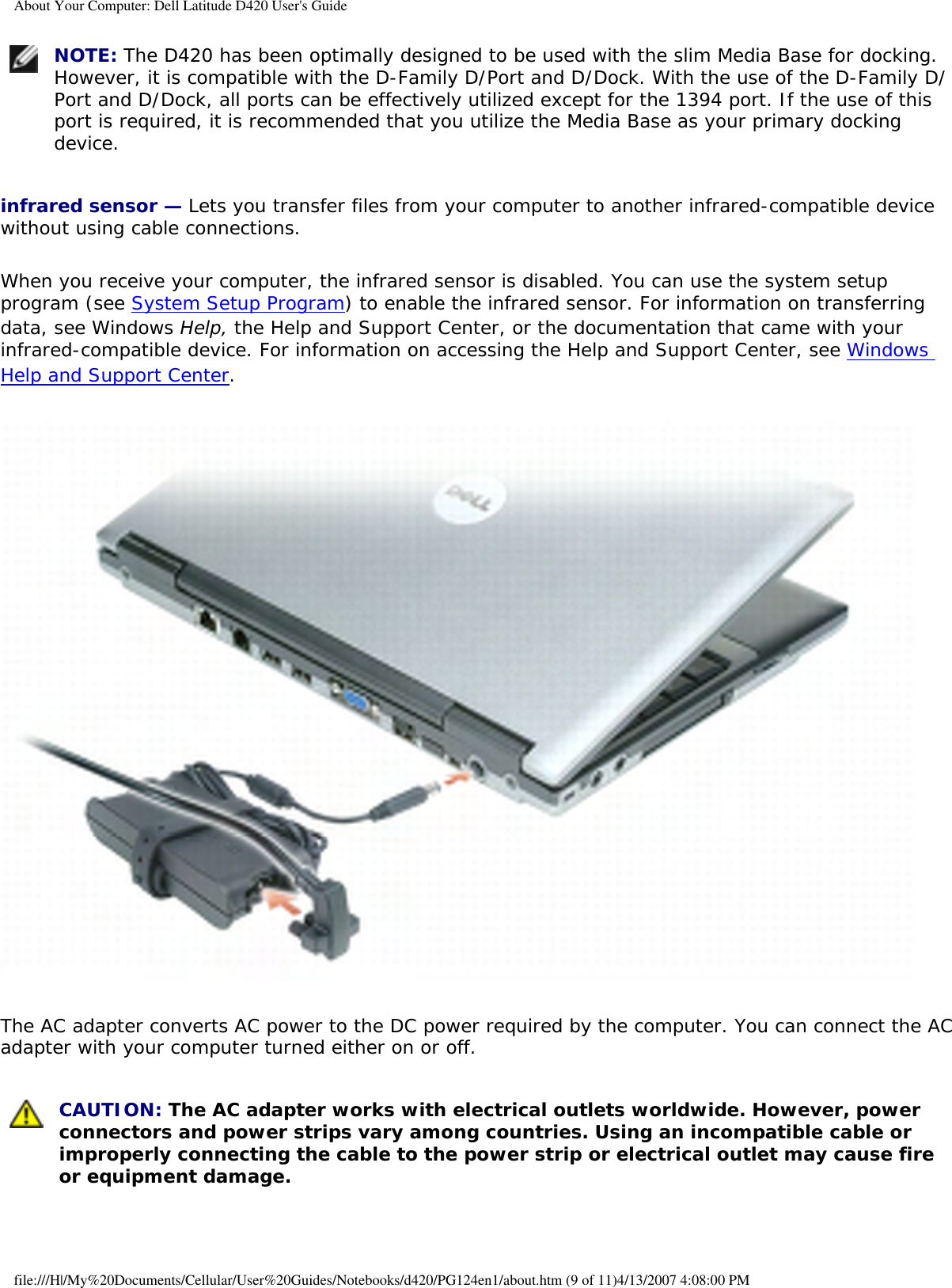 About Your Computer: Dell Latitude D420 User&apos;s Guide NOTE: The D420 has been optimally designed to be used with the slim Media Base for docking. However, it is compatible with the D-Family D/Port and D/Dock. With the use of the D-Family D/Port and D/Dock, all ports can be effectively utilized except for the 1394 port. If the use of this port is required, it is recommended that you utilize the Media Base as your primary docking device. infrared sensor — Lets you transfer files from your computer to another infrared-compatible device without using cable connections.When you receive your computer, the infrared sensor is disabled. You can use the system setup program (see System Setup Program) to enable the infrared sensor. For information on transferring data, see Windows Help, the Help and Support Center, or the documentation that came with your infrared-compatible device. For information on accessing the Help and Support Center, see Windows Help and Support Center. The AC adapter converts AC power to the DC power required by the computer. You can connect the AC adapter with your computer turned either on or off. CAUTION: The AC adapter works with electrical outlets worldwide. However, power connectors and power strips vary among countries. Using an incompatible cable or improperly connecting the cable to the power strip or electrical outlet may cause fire or equipment damage. file:///H|/My%20Documents/Cellular/User%20Guides/Notebooks/d420/PG124en1/about.htm (9 of 11)4/13/2007 4:08:00 PM